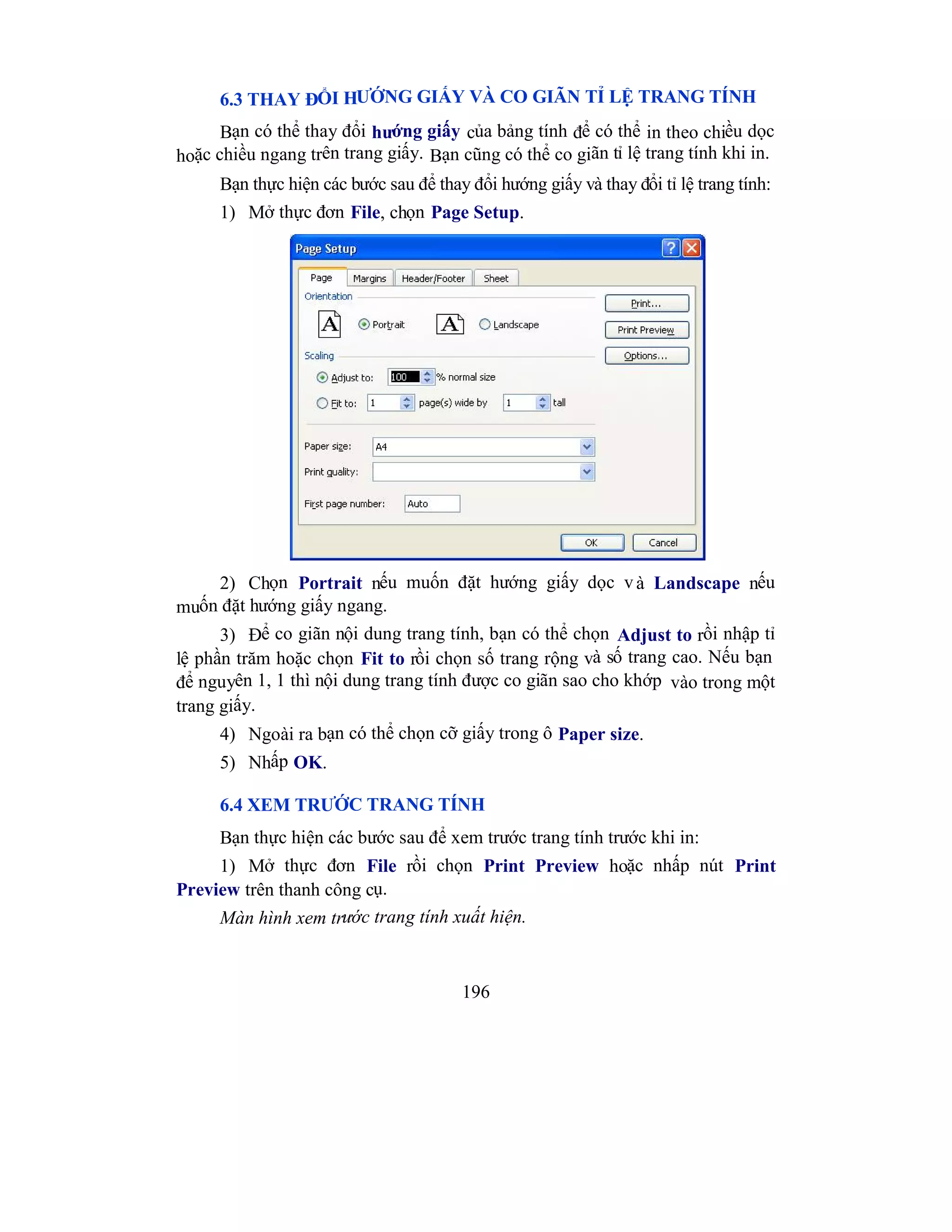 196
6.3 THAY ĐỔI HƯỚNG GIẤY VÀ CO GIÃN TỈ LỆ TRANG TÍNH
Bạn có thể thay đổi hướng giấy của bảng tính để có thể in theo chiều dọc
hoặc chiều ngang trên trang giấy. Bạn cũng có thể co giãn tỉ lệ trang tính khi in.
Bạn thực hiện các bước sau để thay đổi hướng giấy và thay đổi tỉ lệ trang tính:
1) Mở thực đơn File, chọn Page Setup.
2) Chọn Portrait nếu muốn đặt hướng giấy dọc và Landscape nếu
muốn đặt hướng giấy ngang.
3) Để co giãn nội dung trang tính, bạn có thể chọn Adjust to rồi nhập tỉ
lệ phần trăm hoặc chọn Fit to rồi chọn số trang rộng và số trang cao. Nếu bạn
để nguyên 1, 1 thì nội dung trang tính được co giãn sao cho khớp vào trong một
trang giấy.
4) Ngoài ra bạn có thể chọn cỡ giấy trong ô Paper size.
5) Nhấp OK.
6.4 XEM TRƯỚC TRANG TÍNH
Bạn thực hiện các bước sau để xem trước trang tính trước khi in:
1) Mở thực đơn File rồi chọn Print Preview hoặc nhấp nút Print
Preview trên thanh công cụ.
Màn hình xem trước trang tính xuất hiện.
 