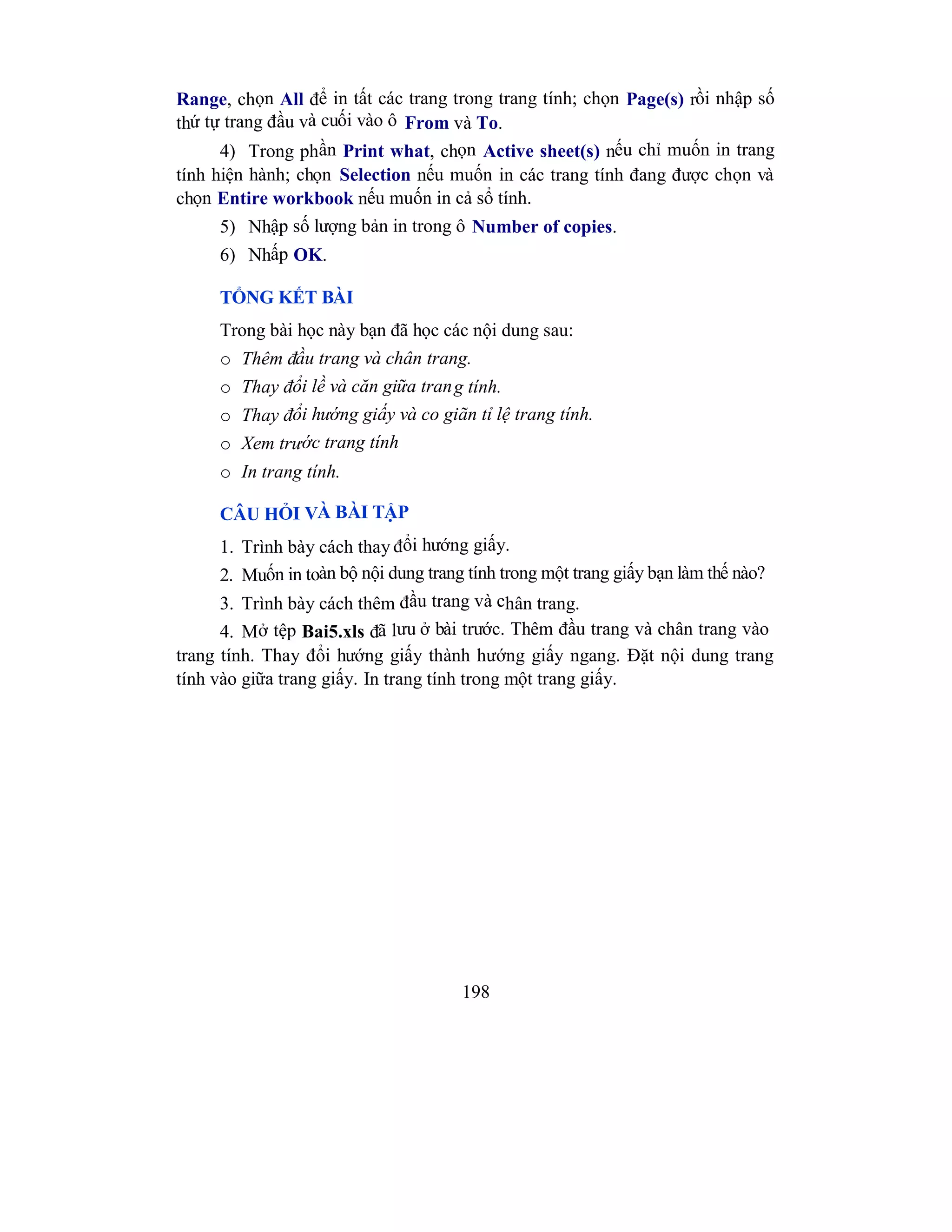 198
Range, chọn All để in tất các trang trong trang tính; chọn Page(s) rồi nhập số
thứ tự trang đầu và cuối vào ô From và To.
4) Trong phần Print what, chọn Active sheet(s) nếu chỉ muốn in trang
tính hiện hành; chọn Selection nếu muốn in các trang tính đang được chọn và
chọn Entire workbook nếu muốn in cả sổ tính.
5) Nhập số lượng bản in trong ô Number of copies.
6) Nhấp OK.
TỔNG KẾT BÀI
Trong bài học này bạn đã học các nội dung sau:
o Thêm đầu trang và chân trang.
o Thay đổi lề và căn giữa trang tính.
o Thay đổi hướng giấy và co giãn tỉ lệ trang tính.
o Xem trước trang tính
o In trang tính.
CÂU HỎI VÀ BÀI TẬP
1. Trình bày cách thay đổi hướng giấy.
2. Muốn in toàn bộ nội dung trang tính trong một trang giấy bạn làm thế nào?
3. Trình bày cách thêm đầu trang và chân trang.
4. Mở tệp Bai5.xls đã lưu ở bài trước. Thêm đầu trang và chân trang vào
trang tính. Thay đổi hướng giấy thành hướng giấy ngang. Đặt nội dung trang
tính vào giữa trang giấy. In trang tính trong một trang giấy.
 