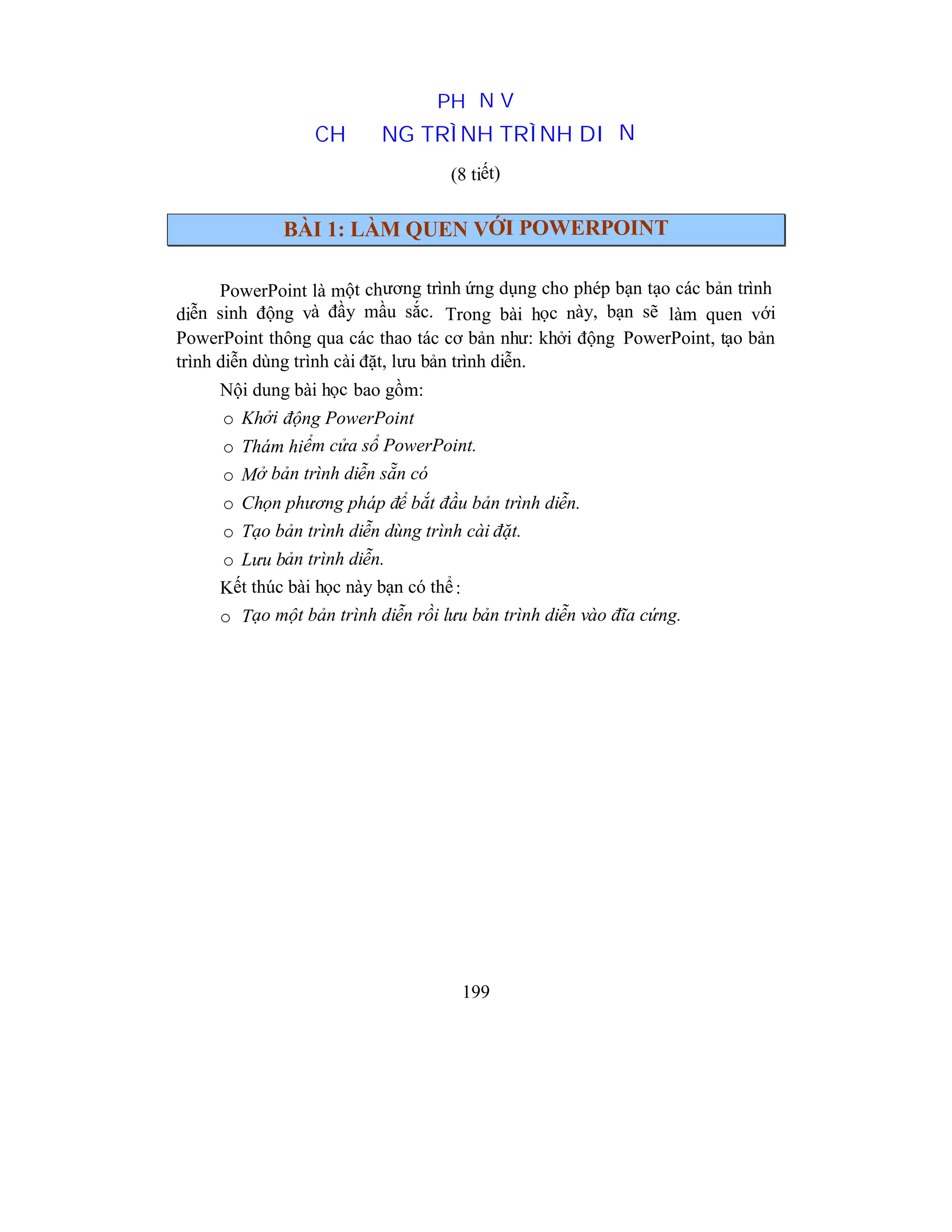 199
PHẦN V
CHƯƠNG TRÌNH TRÌNH DIỄN
(8 tiết)
BÀI 1: LÀM QUEN VỚI POWERPOINT
PowerPoint là một chương trình ứng dụng cho phép bạn tạo các bản trình
diễn sinh động và đầy mầu sắc. Trong bài học này, bạn sẽ làm quen với
PowerPoint thông qua các thao tác cơ bản như: khởi động PowerPoint, tạo bản
trình diễn dùng trình cài đặt, lưu bản trình diễn.
Nội dung bài học bao gồm:
o Khởi động PowerPoint
o Thám hiểm cửa sổ PowerPoint.
o Mở bản trình diễn sẵn có
o Chọn phương pháp để bắt đầu bản trình diễn.
o Tạo bản trình diễn dùng trình cài đặt.
o Lưu bản trình diễn.
Kết thúc bài học này bạn có thể:
o Tạo một bản trình diễn rồi lưu bản trình diễn vào đĩa cứng.
 