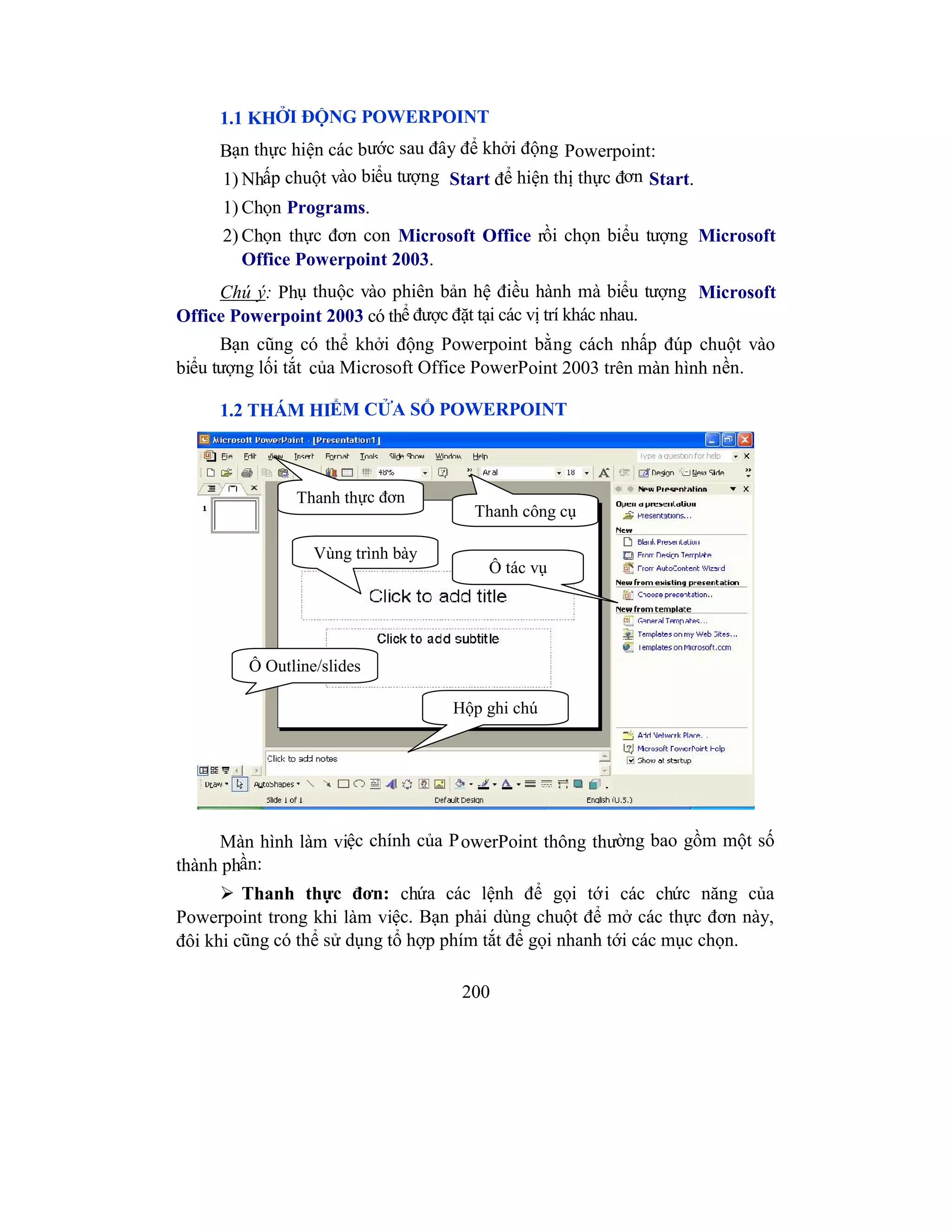 200
1.1 KHỞI ĐỘNG POWERPOINT
Bạn thực hiện các bước sau đây để khởi động Powerpoint:
1) Nhấp chuột vào biểu tượng Start để hiện thị thực đơn Start.
1) Chọn Programs.
2) Chọn thực đơn con Microsoft Office rồi chọn biểu tượng Microsoft
Office Powerpoint 2003.
Chú ý: Phụ thuộc vào phiên bản hệ điều hành mà biểu tượng Microsoft
Office Powerpoint 2003 có thể được đặt tại các vị trí khác nhau.
Bạn cũng có thể khởi động Powerpoint bằng cách nhấp đúp chuột vào
biểu tượng lối tắt của Microsoft Office PowerPoint 2003 trên màn hình nền.
1.2 THÁM HIỂM CỬA SỔ POWERPOINT
Màn hình làm việc chính của PowerPoint thông thường bao gồm một số
thành phần:
 Thanh thực đơn: chứa các lệnh để gọi tới các chức năng của
Powerpoint trong khi làm việc. Bạn phải dùng chuột để mở các thực đơn này,
đôi khi cũng có thể sử dụng tổ hợp phím tắt để gọi nhanh tới các mục chọn.
Thanh thực đơn
Thanh công cụ
Vùng trình bày
Hộp ghi chú
Ô tác vụ
Ô Outline/slides
 
