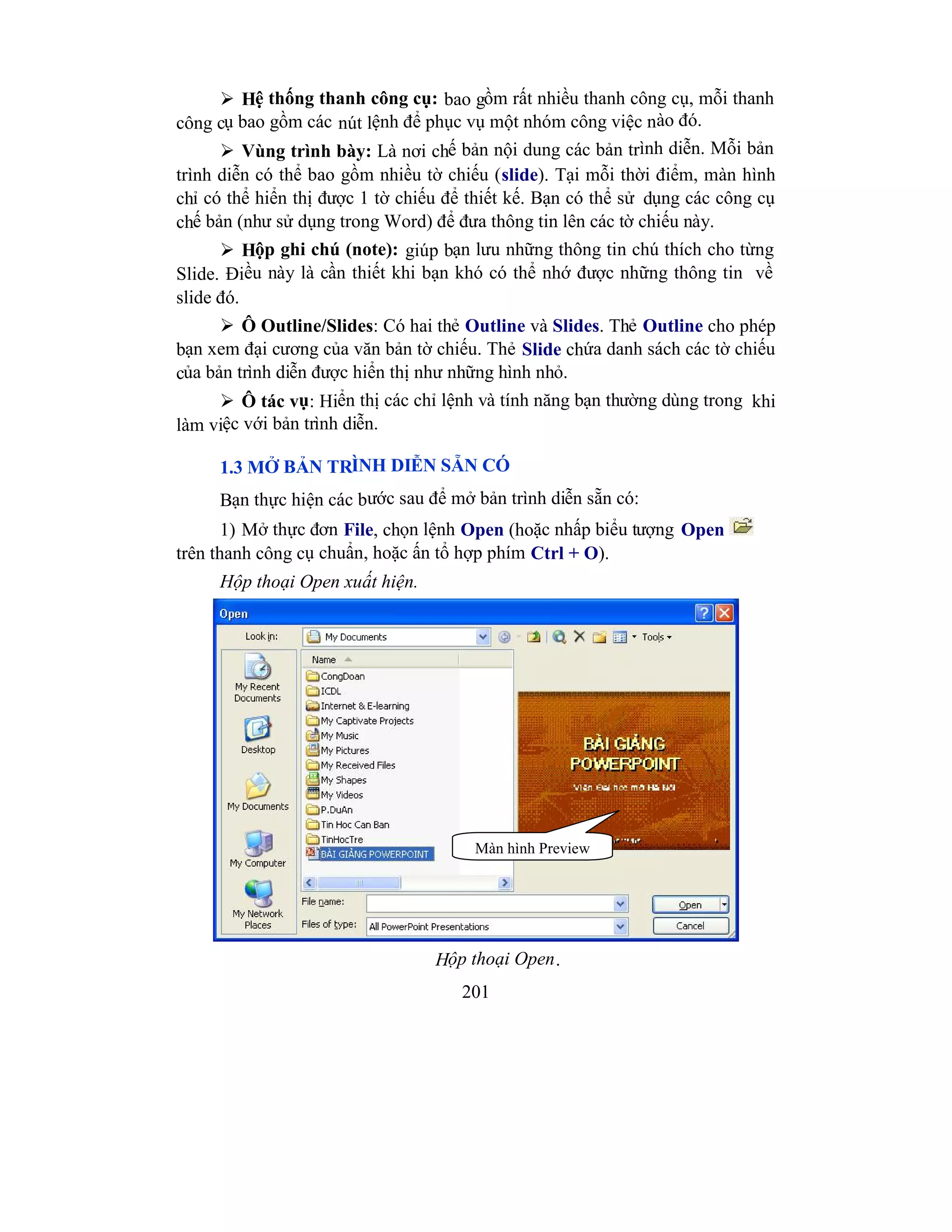 201
 Hệ thống thanh công cụ: bao gồm rất nhiều thanh công cụ, mỗi thanh
công cụ bao gồm các nút lệnh để phục vụ một nhóm công việc nào đó.
 Vùng trình bày: Là nơi chế bản nội dung các bản trình diễn. Mỗi bản
trình diễn có thể bao gồm nhiều tờ chiếu (slide). Tại mỗi thời điểm, màn hình
chỉ có thể hiển thị được 1 tờ chiếu để thiết kế. Bạn có thể sử dụng các công cụ
chế bản (như sử dụng trong Word) để đưa thông tin lên các tờ chiếu này.
 Hộp ghi chú (note): giúp bạn lưu những thông tin chú thích cho từng
Slide. Điều này là cần thiết khi bạn khó có thể nhớ được những thông tin về
slide đó.
 Ô Outline/Slides: Có hai thẻ Outline và Slides. Thẻ Outline cho phép
bạn xem đại cương của văn bản tờ chiếu. Thẻ Slide chứa danh sách các tờ chiếu
của bản trình diễn được hiển thị như những hình nhỏ.
 Ô tác vụ: Hiển thị các chỉ lệnh và tính năng bạn thường dùng trong khi
làm việc với bản trình diễn.
1.3 MỞ BẢN TRÌNH DIỄN SẴN CÓ
Bạn thực hiện các bước sau để mở bản trình diễn sẵn có:
1) Mở thực đơn File, chọn lệnh Open (hoặc nhấp biểu tượng Open
trên thanh công cụ chuẩn, hoặc ấn tổ hợp phím Ctrl + O).
Hộp thoại Open xuất hiện.
Hộp thoại Open.
Màn hình Preview
 