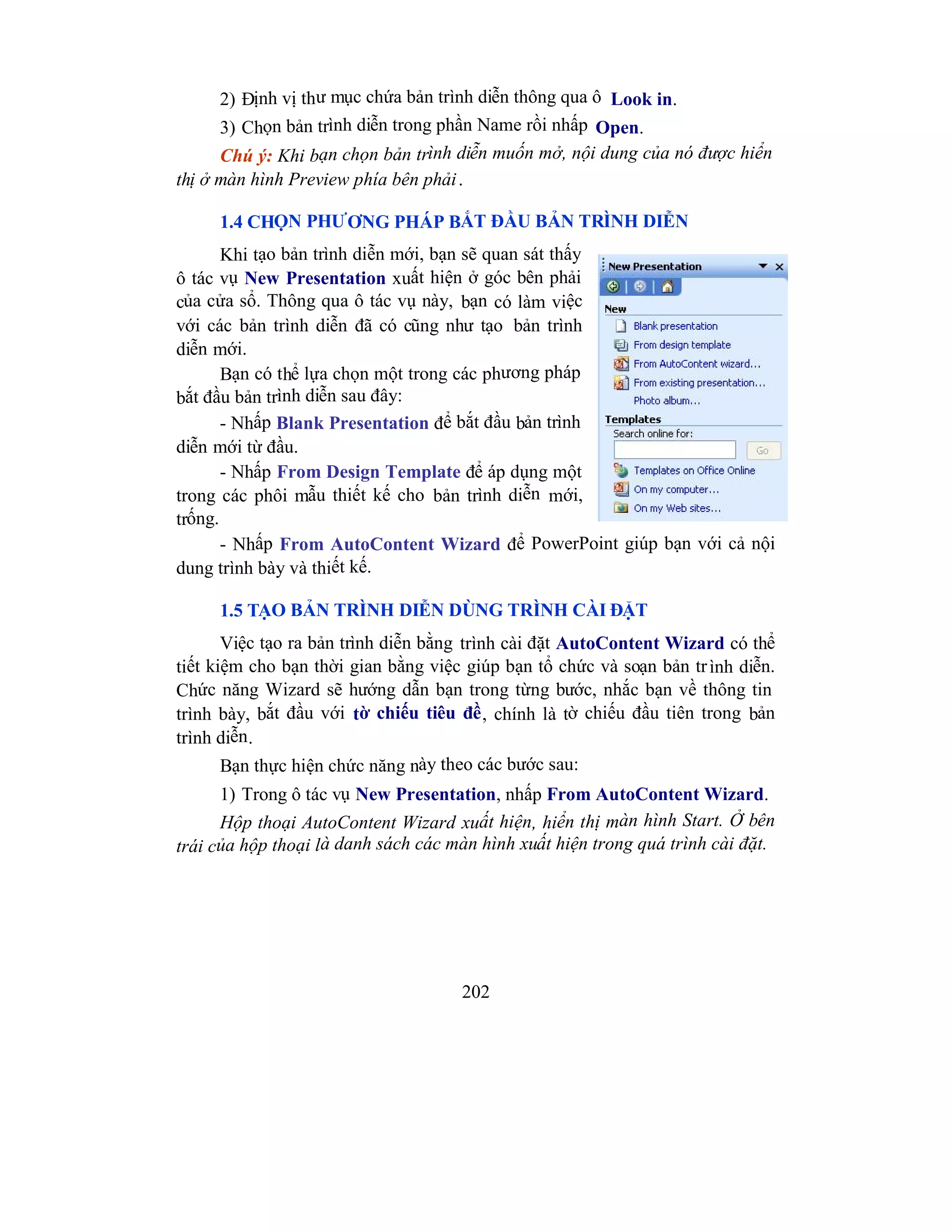 202
2) Định vị thư mục chứa bản trình diễn thông qua ô Look in.
3) Chọn bản trình diễn trong phần Name rồi nhấp Open.
Chú ý: Khi bạn chọn bản trình diễn muốn mở, nội dung của nó được hiển
thị ở màn hình Preview phía bên phải.
1.4 CHỌN PHƯƠNG PHÁP BẮT ĐẦU BẢN TRÌNH DIỄN
Khi tạo bản trình diễn mới, bạn sẽ quan sát thấy
ô tác vụ New Presentation xuất hiện ở góc bên phải
của cửa sổ. Thông qua ô tác vụ này, bạn có làm việc
với các bản trình diễn đã có cũng như tạo bản trình
diễn mới.
Bạn có thể lựa chọn một trong các phương pháp
bắt đầu bản trình diễn sau đây:
- Nhấp Blank Presentation để bắt đầu bản trình
diễn mới từ đầu.
- Nhấp From Design Template để áp dụng một
trong các phôi mẫu thiết kế cho bản trình diễn mới,
trống.
- Nhấp From AutoContent Wizard để PowerPoint giúp bạn với cả nội
dung trình bày và thiết kế.
1.5 TẠO BẢN TRÌNH DIỄN DÙNG TRÌNH CÀI ĐẶT
Việc tạo ra bản trình diễn bằng trình cài đặt AutoContent Wizard có thể
tiết kiệm cho bạn thời gian bằng việc giúp bạn tổ chức và soạn bản trình diễn.
Chức năng Wizard sẽ hướng dẫn bạn trong từng bước, nhắc bạn về thông tin
trình bày, bắt đầu với tờ chiếu tiêu đề, chính là tờ chiếu đầu tiên trong bản
trình diễn.
Bạn thực hiện chức năng này theo các bước sau:
1) Trong ô tác vụ New Presentation, nhấp From AutoContent Wizard.
Hộp thoại AutoContent Wizard xuất hiện, hiển thị màn hình Start. Ở bên
trái của hộp thoại là danh sách các màn hình xuất hiện trong quá trình cài đặt.
 