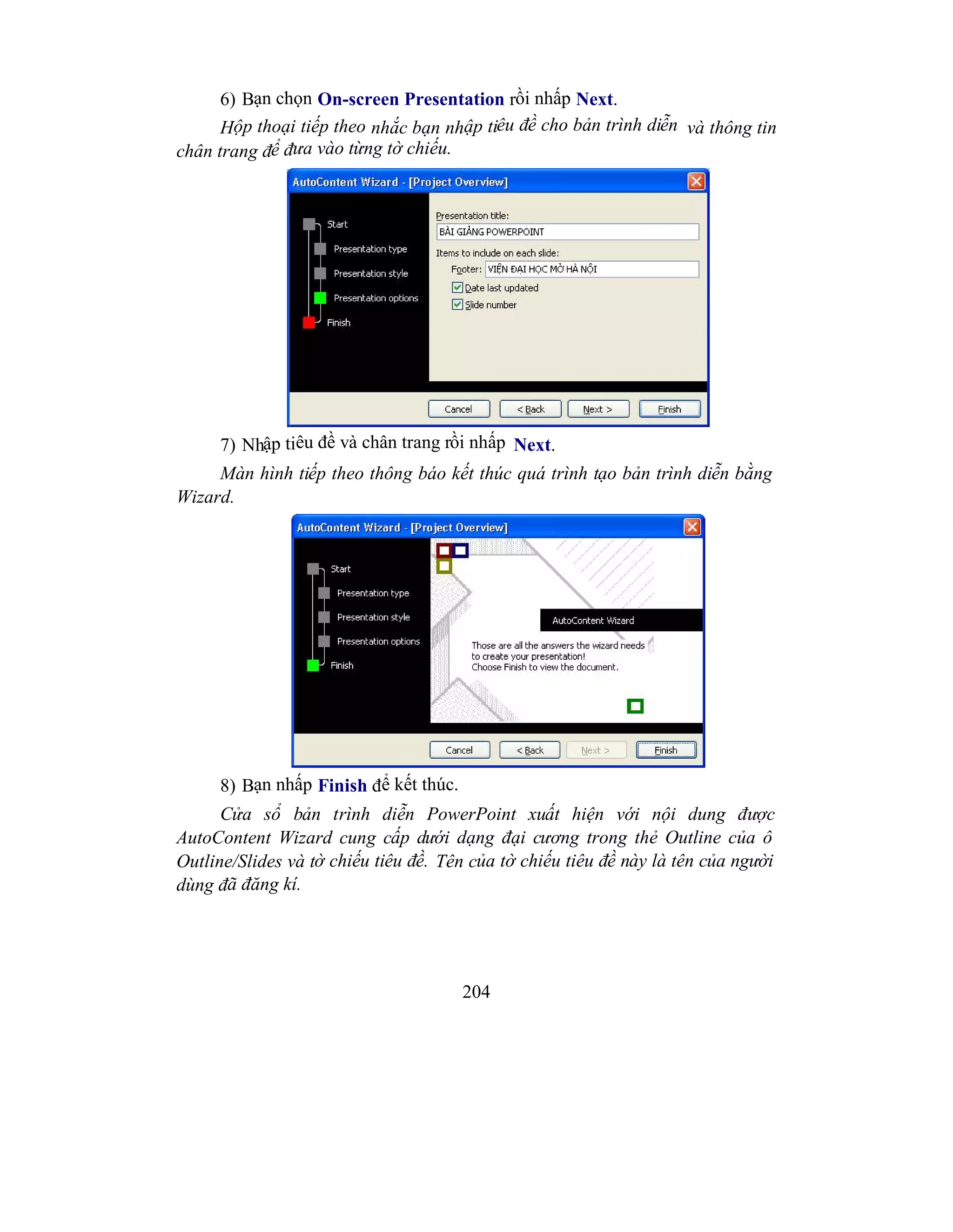 204
6) Bạn chọn On-screen Presentation rồi nhấp Next.
Hộp thoại tiếp theo nhắc bạn nhập tiêu đề cho bản trình diễn và thông tin
chân trang để đưa vào từng tờ chiếu.
7) Nhập tiêu đề và chân trang rồi nhấp Next.
Màn hình tiếp theo thông báo kết thúc quá trình tạo bản trình diễn bằng
Wizard.
8) Bạn nhấp Finish để kết thúc.
Cửa sổ bản trình diễn PowerPoint xuất hiện với nội dung được
AutoContent Wizard cung cấp dưới dạng đại cương trong thẻ Outline của ô
Outline/Slides và tờ chiếu tiêu đề. Tên của tờ chiếu tiêu đề này là tên của người
dùng đã đăng kí.
 