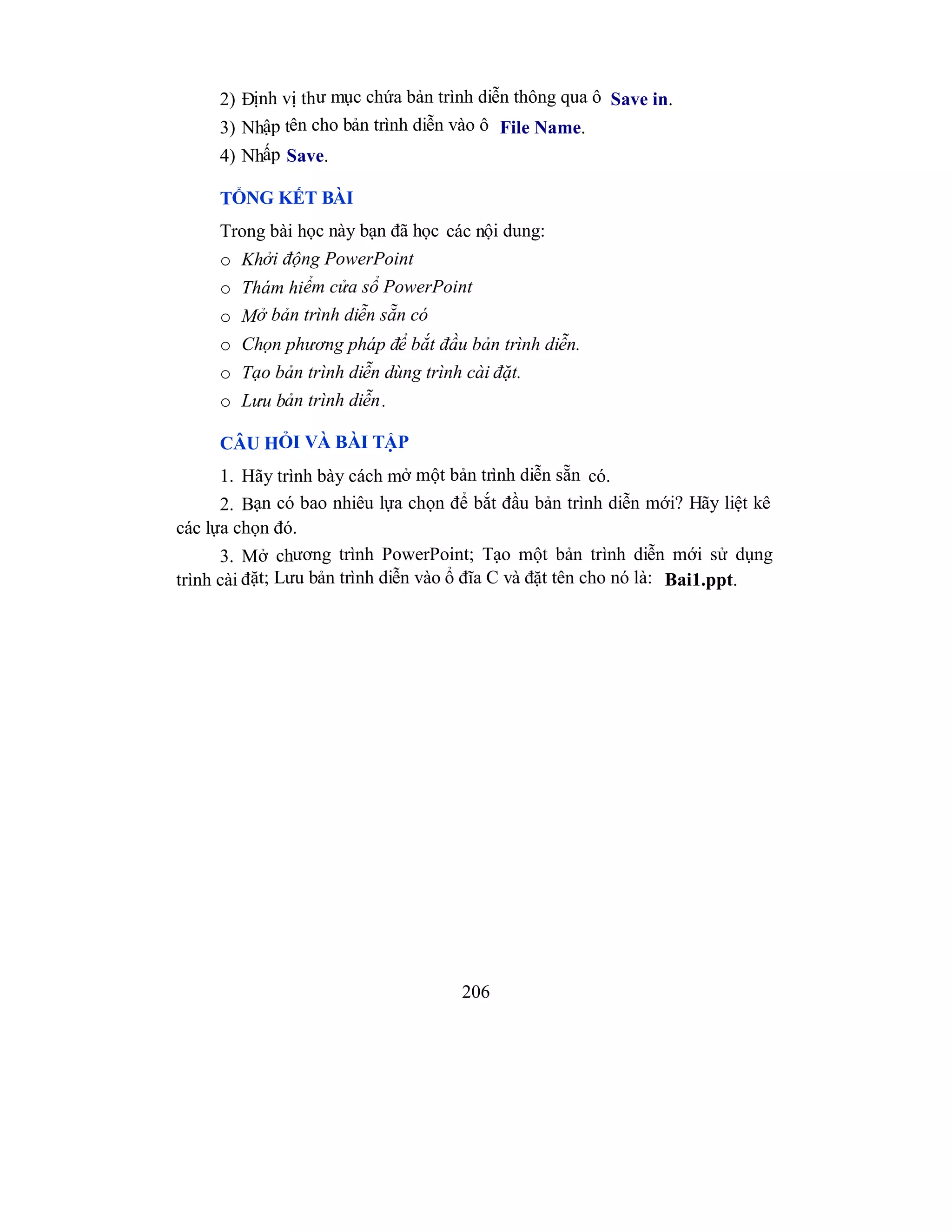 206
2) Định vị thư mục chứa bản trình diễn thông qua ô Save in.
3) Nhập tên cho bản trình diễn vào ô File Name.
4) Nhấp Save.
TỔNG KẾT BÀI
Trong bài học này bạn đã học các nội dung:
o Khởi động PowerPoint
o Thám hiểm cửa sổ PowerPoint
o Mở bản trình diễn sẵn có
o Chọn phương pháp để bắt đầu bản trình diễn.
o Tạo bản trình diễn dùng trình cài đặt.
o Lưu bản trình diễn.
CÂU HỎI VÀ BÀI TẬP
1. Hãy trình bày cách mở một bản trình diễn sẵn có.
2. Bạn có bao nhiêu lựa chọn để bắt đầu bản trình diễn mới? Hãy liệt kê
các lựa chọn đó.
3. Mở chương trình PowerPoint; Tạo một bản trình diễn mới sử dụng
trình cài đặt; Lưu bản trình diễn vào ổ đĩa C và đặt tên cho nó là: Bai1.ppt.
 