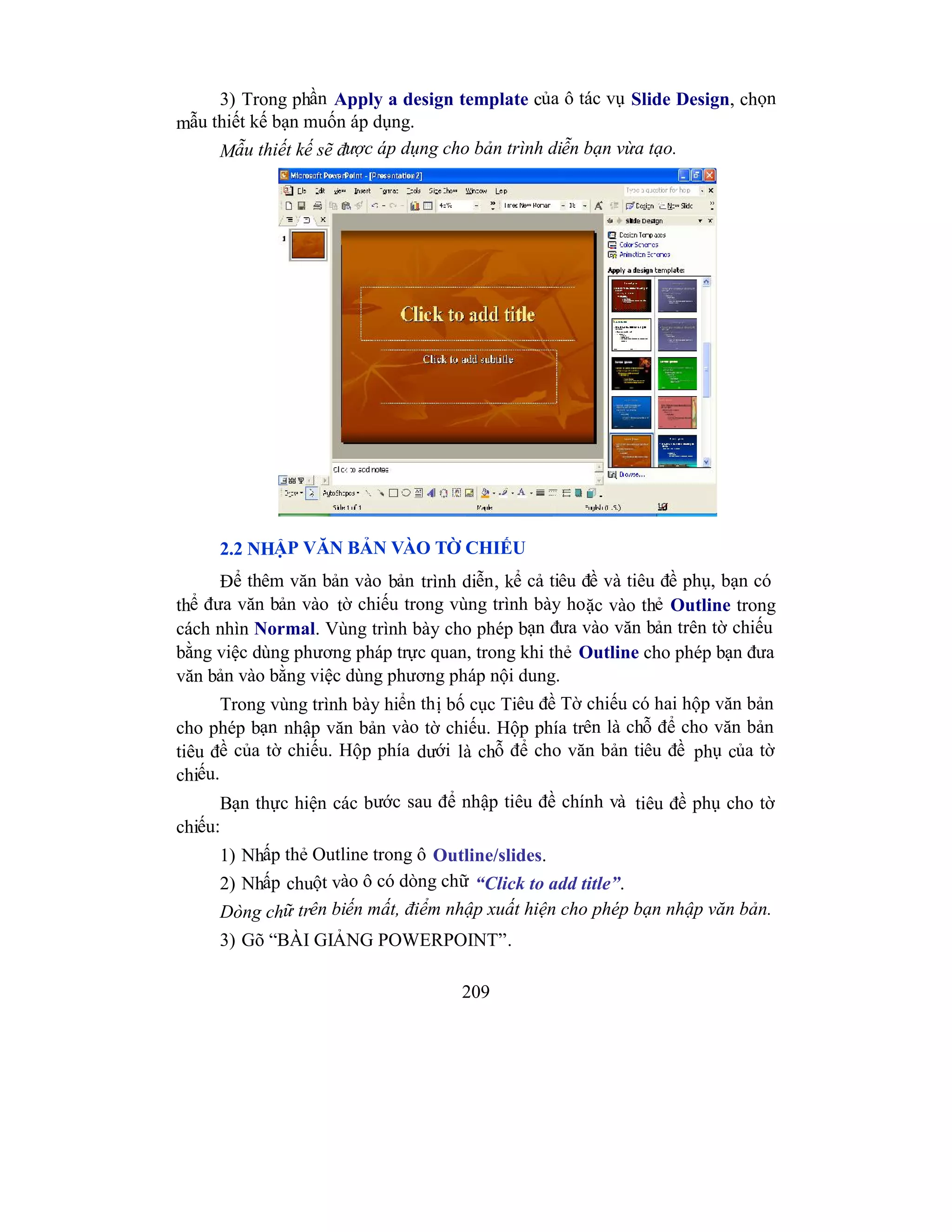 209
3) Trong phần Apply a design template của ô tác vụ Slide Design, chọn
mẫu thiết kế bạn muốn áp dụng.
Mẫu thiết kế sẽ được áp dụng cho bản trình diễn bạn vừa tạo.
2.2 NHẬP VĂN BẢN VÀO TỜ CHIẾU
Để thêm văn bản vào bản trình diễn, kể cả tiêu đề và tiêu đề phụ, bạn có
thể đưa văn bản vào tờ chiếu trong vùng trình bày hoặc vào thẻ Outline trong
cách nhìn Normal. Vùng trình bày cho phép bạn đưa vào văn bản trên tờ chiếu
bằng việc dùng phương pháp trực quan, trong khi thẻ Outline cho phép bạn đưa
văn bản vào bằng việc dùng phương pháp nội dung.
Trong vùng trình bày hiển thị bố cục Tiêu đề Tờ chiếu có hai hộp văn bản
cho phép bạn nhập văn bản vào tờ chiếu. Hộp phía trên là chỗ để cho văn bản
tiêu đề của tờ chiếu. Hộp phía dưới là chỗ để cho văn bản tiêu đề phụ của tờ
chiếu.
Bạn thực hiện các bước sau để nhập tiêu đề chính và tiêu đề phụ cho tờ
chiếu:
1) Nhấp thẻ Outline trong ô Outline/slides.
2) Nhấp chuột vào ô có dòng chữ “Click to add title”.
Dòng chữ trên biến mất, điểm nhập xuất hiện cho phép bạn nhập văn bản.
3) Gõ “BÀI GIẢNG POWERPOINT”.
 