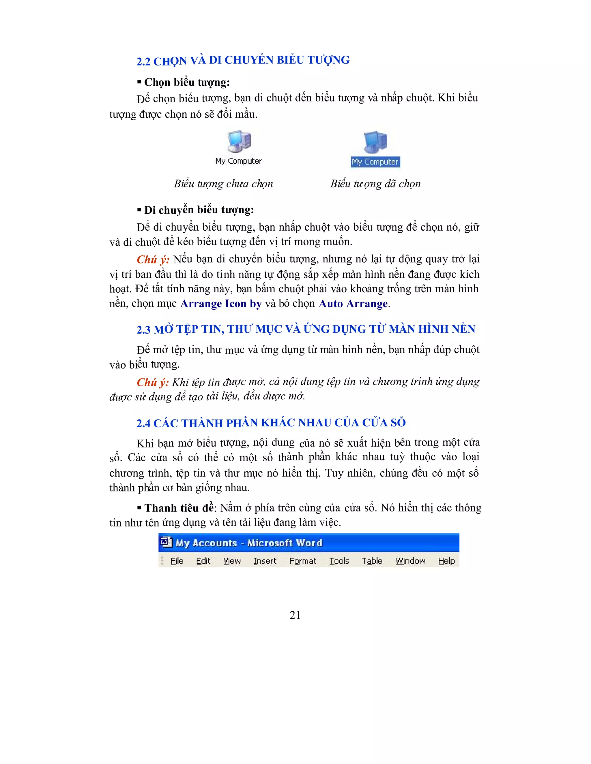 21
2.2 CHỌN VÀ DI CHUYỂN BIỂU TƯỢNG
 Chọn biểu tượng:
Để chọn biểu tượng, bạn di chuột đến biểu tượng và nhấp chuột. Khi biểu
tượng được chọn nó sẽ đổi mầu.
Biểu tượng chưa chọn Biểu tượng đã chọn
 Di chuyển biểu tượng:
Để di chuyển biểu tượng, bạn nhấp chuột vào biểu tượng để chọn nó, giữ
và di chuột để kéo biểu tượng đến vị trí mong muốn.
Chú ý: Nếu bạn di chuyển biểu tượng, nhưng nó lại tự động quay trở lại
vị trí ban đầu thì là do tính năng tự động sắp xếp màn hình nền đang được kích
hoạt. Để tắt tính năng này, bạn bấm chuột phải vào khoảng trống trên màn hình
nền, chọn mục Arrange Icon by và bỏ chọn Auto Arrange.
2.3 MỞ TỆP TIN, THƯ MỤC VÀ ỨNG DỤNG TỪ MÀN HÌNH NỀN
Để mở tệp tin, thư mục và ứng dụng từ màn hình nền, bạn nhấp đúp chuột
vào biểu tượng.
Chú ý: Khi tệp tin được mở, cả nội dung tệp tin và chương trình ứng dụng
được sử dụng để tạo tài liệu, đều được mở.
2.4 CÁC THÀNH PHẦN KHÁC NHAU CỦA CỬA SỔ
Khi bạn mở biểu tượng, nội dung của nó sẽ xuất hiện bên trong một cửa
sổ. Các cửa sổ có thể có một số thành phần khác nhau tuỳ thuộc vào loại
chương trình, tệp tin và thư mục nó hiển thị. Tuy nhiên, chúng đều có một số
thành phần cơ bản giống nhau.
 Thanh tiêu đề: Nằm ở phía trên cùng của cửa sổ. Nó hiển thị các thông
tin như tên ứng dụng và tên tài liệu đang làm việc.
 