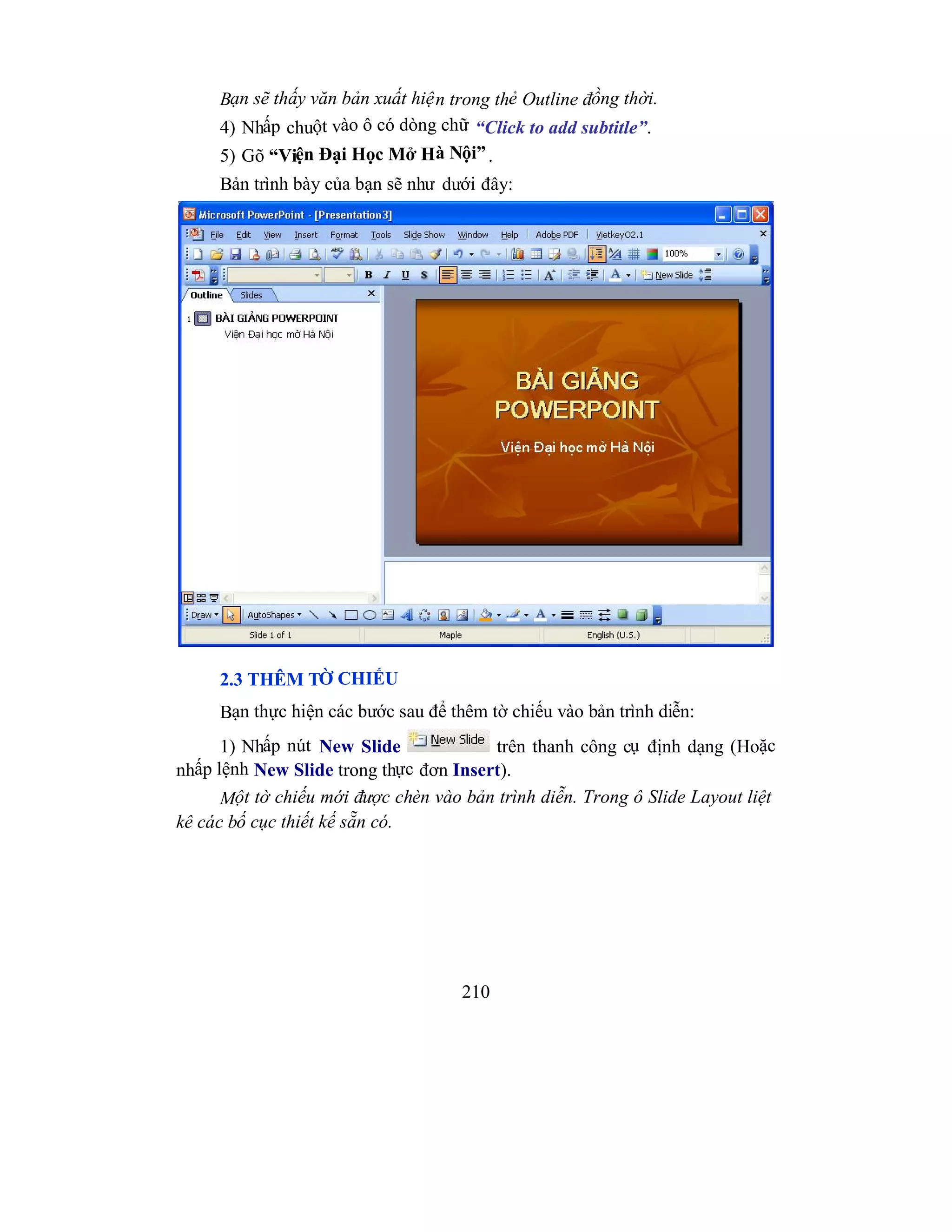 210
Bạn sẽ thấy văn bản xuất hiện trong thẻ Outline đồng thời.
4) Nhấp chuột vào ô có dòng chữ “Click to add subtitle”.
5) Gõ “Viện Đại Học Mở Hà Nội”.
Bản trình bày của bạn sẽ như dưới đây:
2.3 THÊM TỜ CHIẾU
Bạn thực hiện các bước sau để thêm tờ chiếu vào bản trình diễn:
1) Nhấp nút New Slide trên thanh công cụ định dạng (Hoặc
nhấp lệnh New Slide trong thực đơn Insert).
Một tờ chiếu mới được chèn vào bản trình diễn. Trong ô Slide Layout liệt
kê các bố cục thiết kế sẵn có.
 