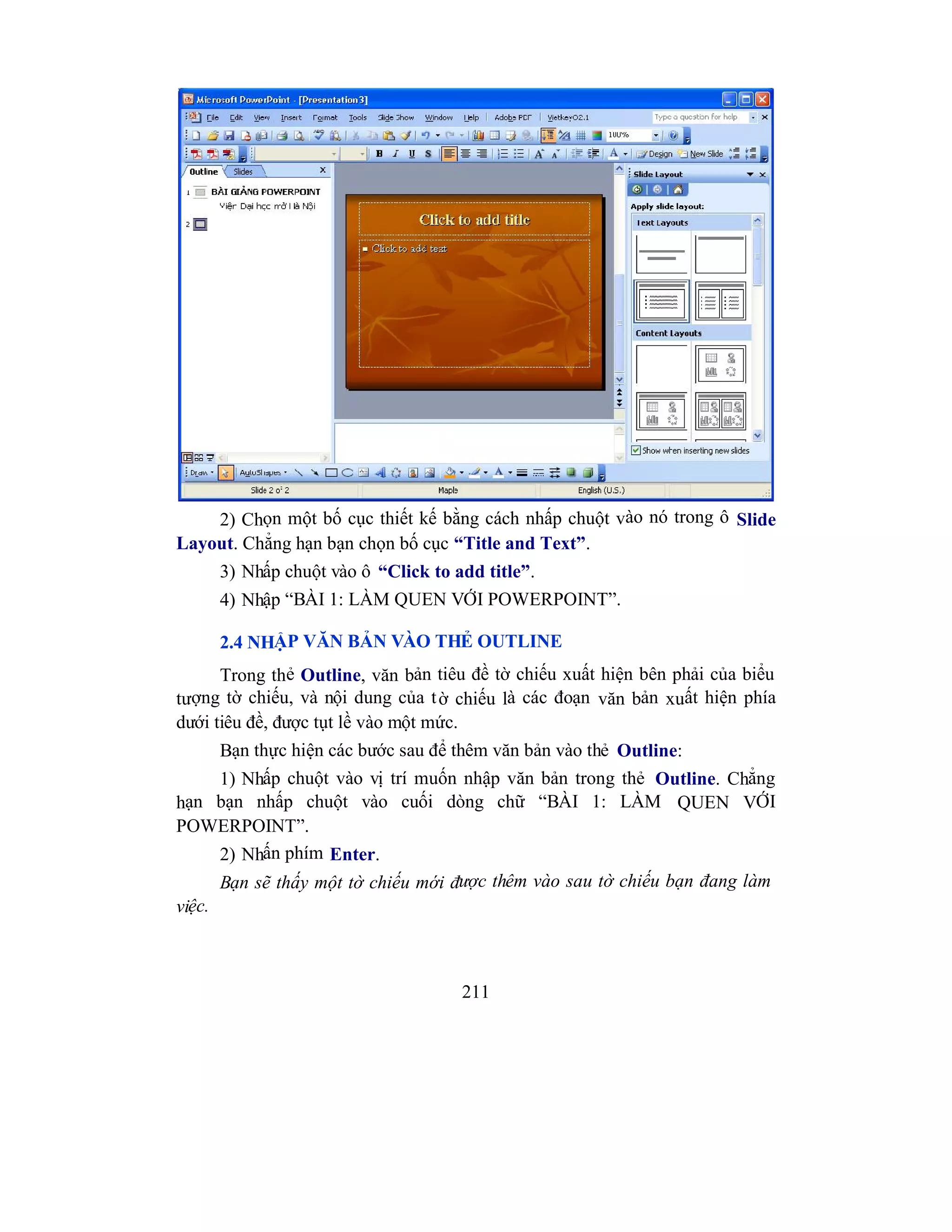 211
2) Chọn một bố cục thiết kế bằng cách nhấp chuột vào nó trong ô Slide
Layout. Chẳng hạn bạn chọn bố cục “Title and Text”.
3) Nhấp chuột vào ô “Click to add title”.
4) Nhập “BÀI 1: LÀM QUEN VỚI POWERPOINT”.
2.4 NHẬP VĂN BẢN VÀO THẺ OUTLINE
Trong thẻ Outline, văn bản tiêu đề tờ chiếu xuất hiện bên phải của biểu
tượng tờ chiếu, và nội dung của tờ chiếu là các đoạn văn bản xuất hiện phía
dưới tiêu đề, được tụt lề vào một mức.
Bạn thực hiện các bước sau để thêm văn bản vào thẻ Outline:
1) Nhấp chuột vào vị trí muốn nhập văn bản trong thẻ Outline. Chẳng
hạn bạn nhấp chuột vào cuối dòng chữ “BÀI 1: LÀM QUEN VỚI
POWERPOINT”.
2) Nhấn phím Enter.
Bạn sẽ thấy một tờ chiếu mới được thêm vào sau tờ chiếu bạn đang làm
việc.
 