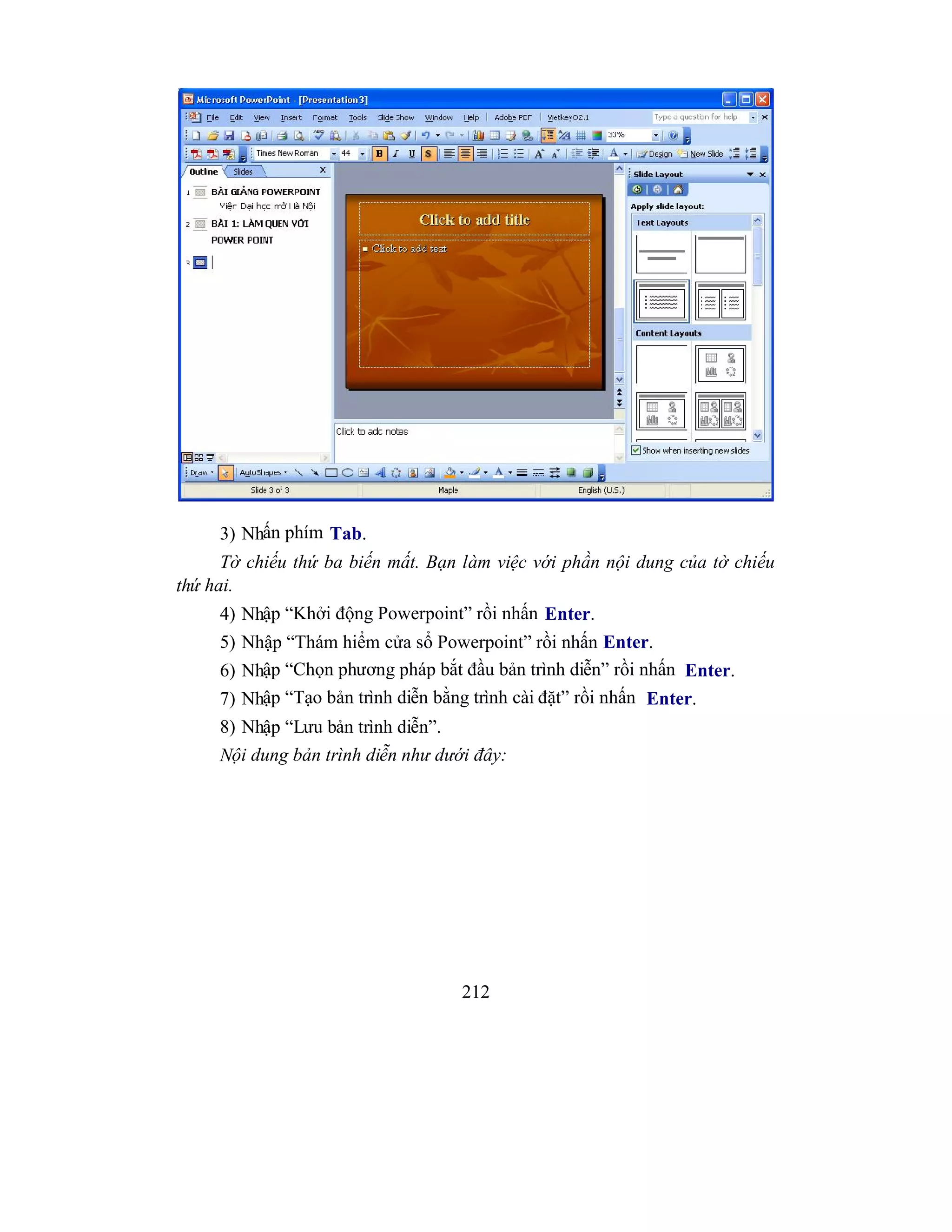 212
3) Nhấn phím Tab.
Tờ chiếu thứ ba biến mất. Bạn làm việc với phần nội dung của tờ chiếu
thứ hai.
4) Nhập “Khởi động Powerpoint” rồi nhấn Enter.
5) Nhập “Thám hiểm cửa sổ Powerpoint” rồi nhấn Enter.
6) Nhập “Chọn phương pháp bắt đầu bản trình diễn” rồi nhấn Enter.
7) Nhập “Tạo bản trình diễn bằng trình cài đặt” rồi nhấn Enter.
8) Nhập “Lưu bản trình diễn”.
Nội dung bản trình diễn như dưới đây:
 