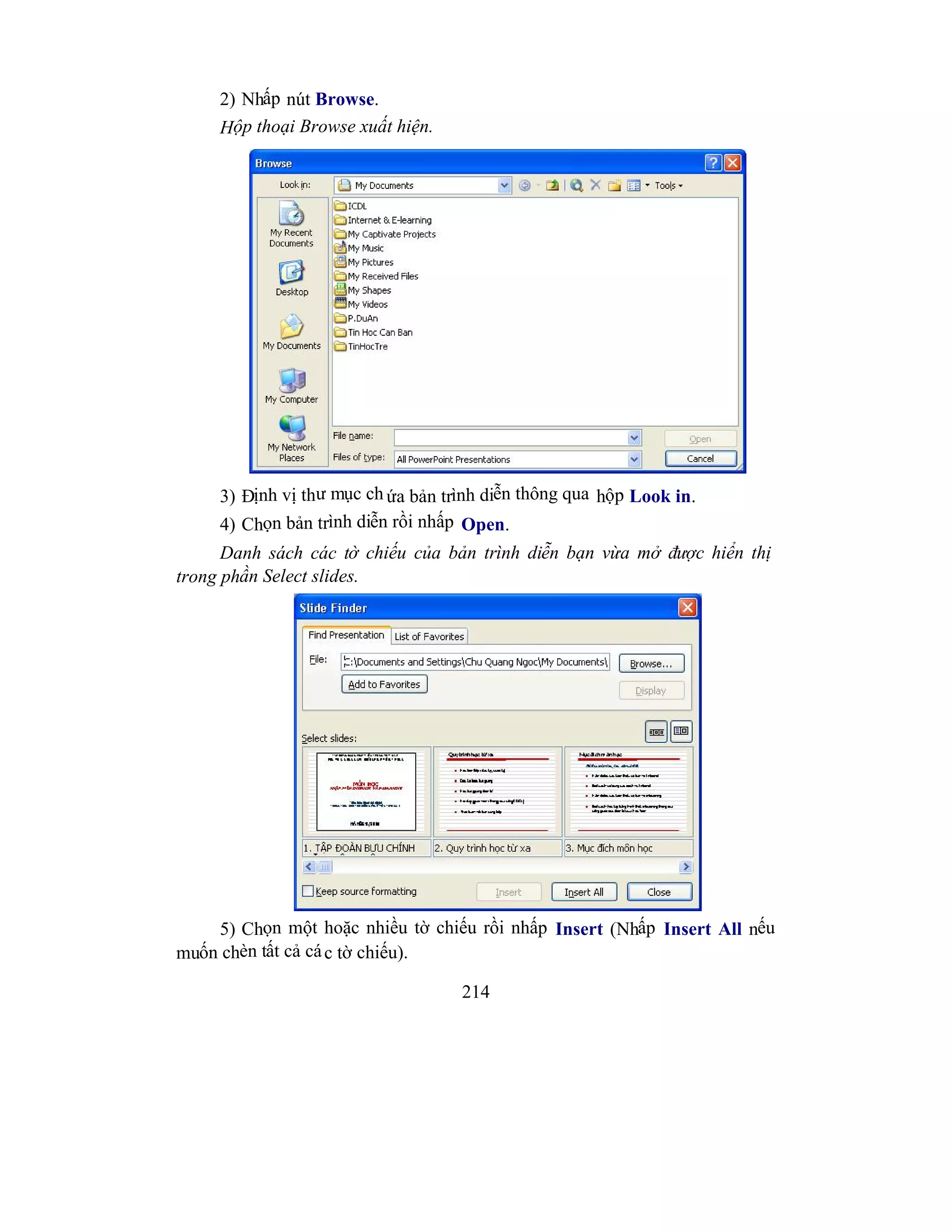 214
2) Nhấp nút Browse.
Hộp thoại Browse xuất hiện.
3) Định vị thư mục ch ứa bản trình diễn thông qua hộp Look in.
4) Chọn bản trình diễn rồi nhấp Open.
Danh sách các tờ chiếu của bản trình diễn bạn vừa mở được hiển thị
trong phần Select slides.
5) Chọn một hoặc nhiều tờ chiếu rồi nhấp Insert (Nhấp Insert All nếu
muốn chèn tất cả các tờ chiếu).
 