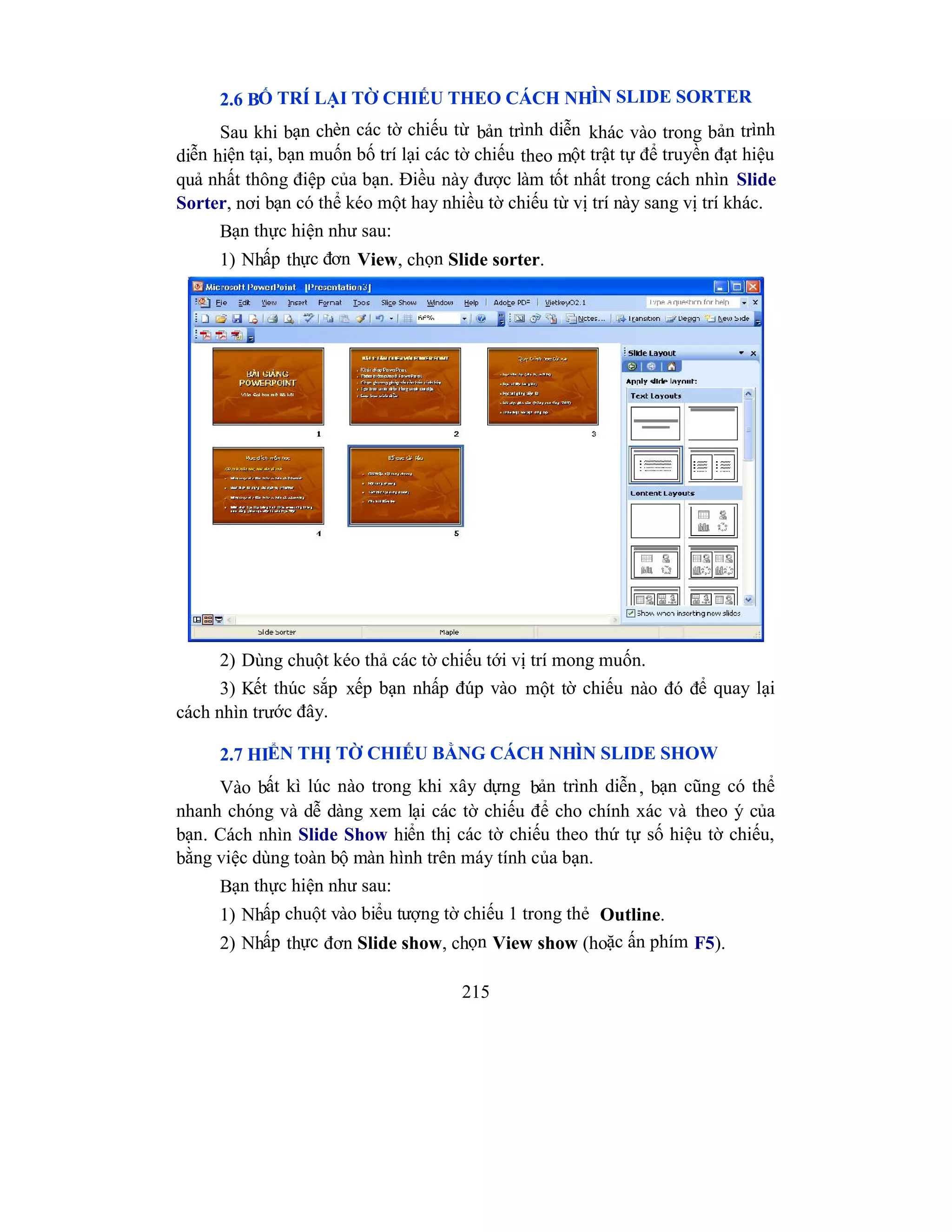 215
2.6 BỐ TRÍ LẠI TỜ CHIẾU THEO CÁCH NHÌN SLIDE SORTER
Sau khi bạn chèn các tờ chiếu từ bản trình diễn khác vào trong bản trình
diễn hiện tại, bạn muốn bố trí lại các tờ chiếu theo một trật tự để truyền đạt hiệu
quả nhất thông điệp của bạn. Điều này được làm tốt nhất trong cách nhìn Slide
Sorter, nơi bạn có thể kéo một hay nhiều tờ chiếu từ vị trí này sang vị trí khác.
Bạn thực hiện như sau:
1) Nhấp thực đơn View, chọn Slide sorter.
2) Dùng chuột kéo thả các tờ chiếu tới vị trí mong muốn.
3) Kết thúc sắp xếp bạn nhấp đúp vào một tờ chiếu nào đó để quay lại
cách nhìn trước đây.
2.7 HIỂN THỊ TỜ CHIẾU BẰNG CÁCH NHÌN SLIDE SHOW
Vào bất kì lúc nào trong khi xây dựng bản trình diễn, bạn cũng có thể
nhanh chóng và dễ dàng xem lại các tờ chiếu để cho chính xác và theo ý của
bạn. Cách nhìn Slide Show hiển thị các tờ chiếu theo thứ tự số hiệu tờ chiếu,
bằng việc dùng toàn bộ màn hình trên máy tính của bạn.
Bạn thực hiện như sau:
1) Nhấp chuột vào biểu tượng tờ chiếu 1 trong thẻ Outline.
2) Nhấp thực đơn Slide show, chọn View show (hoặc ấn phím F5).
 