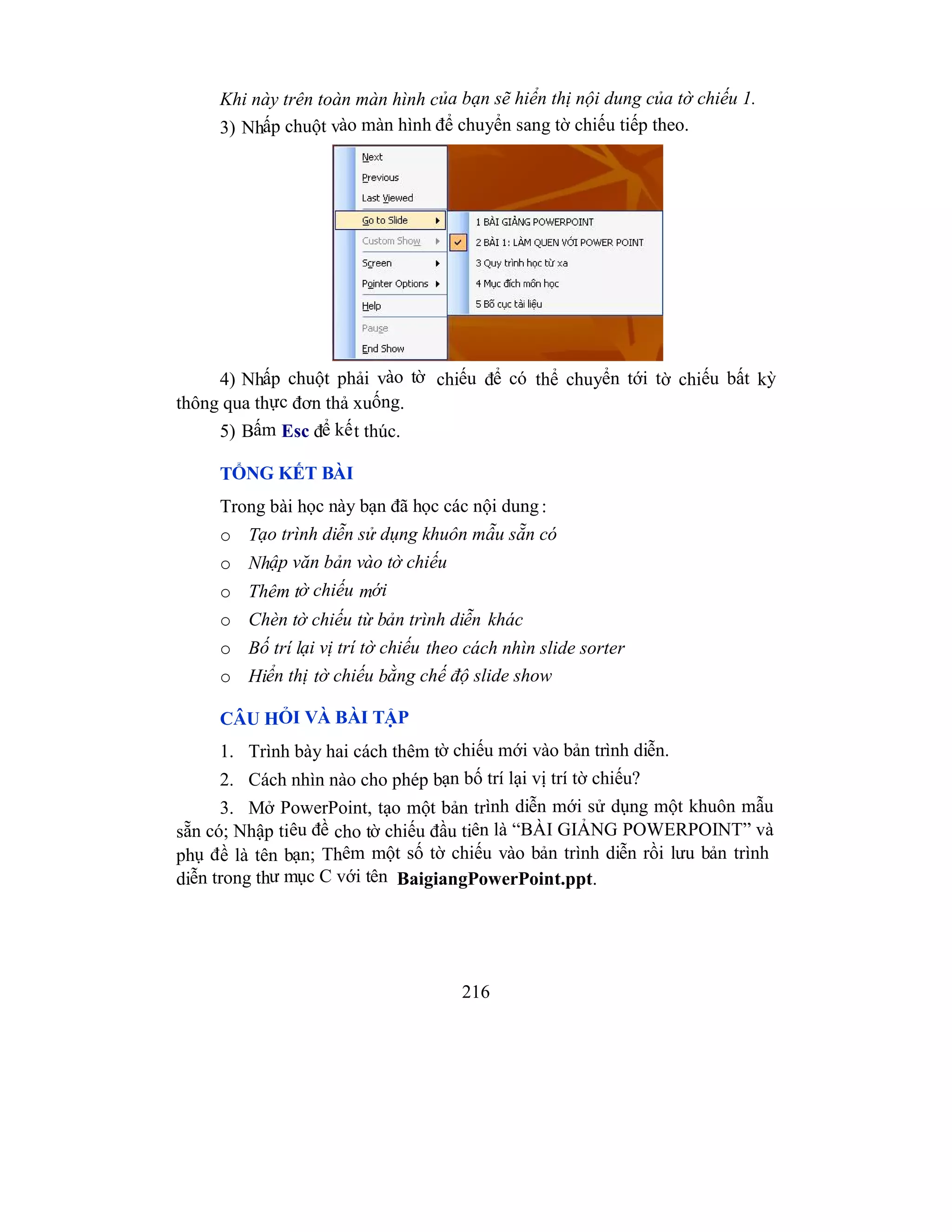 216
Khi này trên toàn màn hình của bạn sẽ hiển thị nội dung của tờ chiếu 1.
3) Nhấp chuột vào màn hình để chuyển sang tờ chiếu tiếp theo.
4) Nhấp chuột phải vào tờ chiếu để có thể chuyển tới tờ chiếu bất kỳ
thông qua thực đơn thả xuống.
5) Bấm Esc để kết thúc.
TỔNG KẾT BÀI
Trong bài học này bạn đã học các nội dung:
o Tạo trình diễn sử dụng khuôn mẫu sẵn có
o Nhập văn bản vào tờ chiếu
o Thêm tờ chiếu mới
o Chèn tờ chiếu từ bản trình diễn khác
o Bố trí lại vị trí tờ chiếu theo cách nhìn slide sorter
o Hiển thị tờ chiếu bằng chế độ slide show
CÂU HỎI VÀ BÀI TẬP
1. Trình bày hai cách thêm tờ chiếu mới vào bản trình diễn.
2. Cách nhìn nào cho phép bạn bố trí lại vị trí tờ chiếu?
3. Mở PowerPoint, tạo một bản trình diễn mới sử dụng một khuôn mẫu
sẵn có; Nhập tiêu đề cho tờ chiếu đầu tiên là “BÀI GIẢNG POWERPOINT” và
phụ đề là tên bạn; Thêm một số tờ chiếu vào bản trình diễn rồi lưu bản trình
diễn trong thư mục C với tên BaigiangPowerPoint.ppt.
 