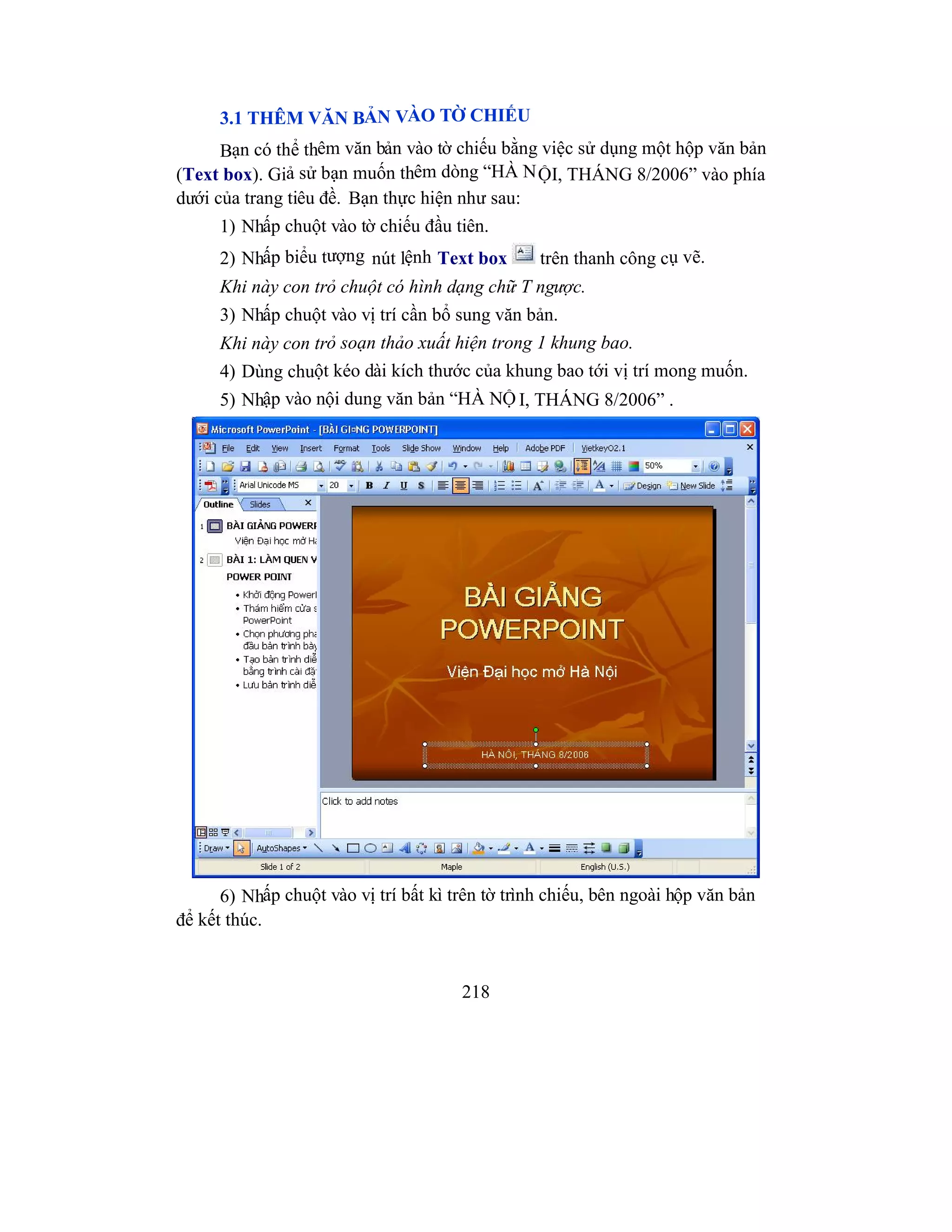 218
3.1 THÊM VĂN BẢN VÀO TỜ CHIẾU
Bạn có thể thêm văn bản vào tờ chiếu bằng việc sử dụng một hộp văn bản
(Text box). Giả sử bạn muốn thêm dòng “HÀ NỘI, THÁNG 8/2006” vào phía
dưới của trang tiêu đề. Bạn thực hiện như sau:
1) Nhấp chuột vào tờ chiếu đầu tiên.
2) Nhấp biểu tượng nút lệnh Text box trên thanh công cụ vẽ.
Khi này con trỏ chuột có hình dạng chữ T ngược.
3) Nhấp chuột vào vị trí cần bổ sung văn bản.
Khi này con trỏ soạn thảo xuất hiện trong 1 khung bao.
4) Dùng chuột kéo dài kích thước của khung bao tới vị trí mong muốn.
5) Nhập vào nội dung văn bản “HÀ NỘ I, THÁNG 8/2006” .
6) Nhấp chuột vào vị trí bất kì trên tờ trình chiếu, bên ngoài hộp văn bản
để kết thúc.
 