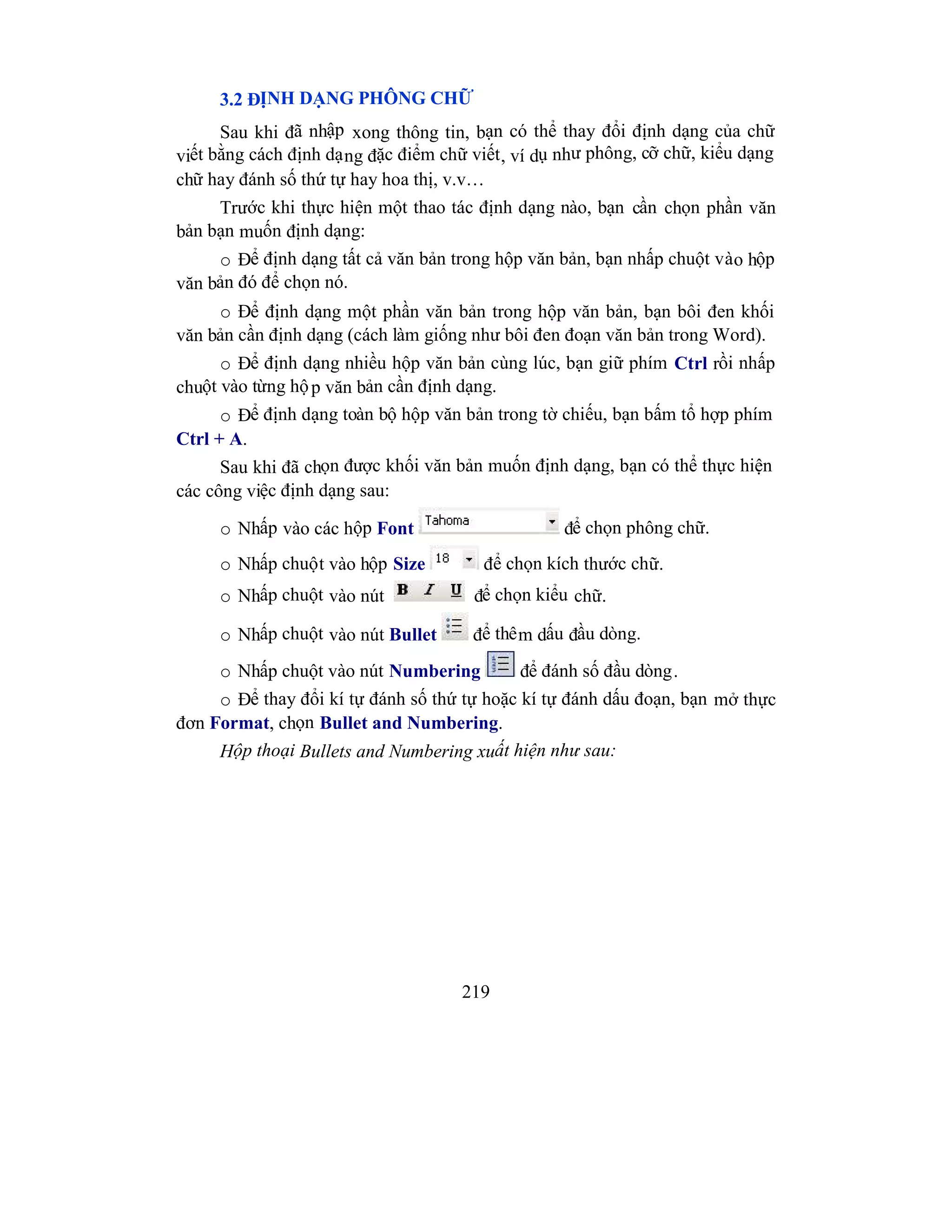 219
3.2 ĐỊNH DẠNG PHÔNG CHỮ
Sau khi đã nhập xong thông tin, bạn có thể thay đổi định dạng của chữ
viết bằng cách định dạng đặc điểm chữ viết, ví dụ như phông, cỡ chữ, kiểu dạng
chữ hay đánh số thứ tự hay hoa thị, v.v…
Trước khi thực hiện một thao tác định dạng nào, bạn cần chọn phần văn
bản bạn muốn định dạng:
o Để định dạng tất cả văn bản trong hộp văn bản, bạn nhấp chuột vào hộp
văn bản đó để chọn nó.
o Để định dạng một phần văn bản trong hộp văn bản, bạn bôi đen khối
văn bản cần định dạng (cách làm giống như bôi đen đoạn văn bản trong Word).
o Để định dạng nhiều hộp văn bản cùng lúc, bạn giữ phím Ctrl rồi nhấp
chuột vào từng hộp văn bản cần định dạng.
o Để định dạng toàn bộ hộp văn bản trong tờ chiếu, bạn bấm tổ hợp phím
Ctrl + A.
Sau khi đã chọn được khối văn bản muốn định dạng, bạn có thể thực hiện
các công việc định dạng sau:
o Nhấp vào các hộp Font để chọn phông chữ.
o Nhấp chuột vào hộp Size để chọn kích thước chữ.
o Nhấp chuột vào nút để chọn kiểu chữ.
o Nhấp chuột vào nút Bullet để thêm dấu đầu dòng.
o Nhấp chuột vào nút Numbering để đánh số đầu dòng.
o Để thay đổi kí tự đánh số thứ tự hoặc kí tự đánh dấu đoạn, bạn mở thực
đơn Format, chọn Bullet and Numbering.
Hộp thoại Bullets and Numbering xuất hiện như sau:
 