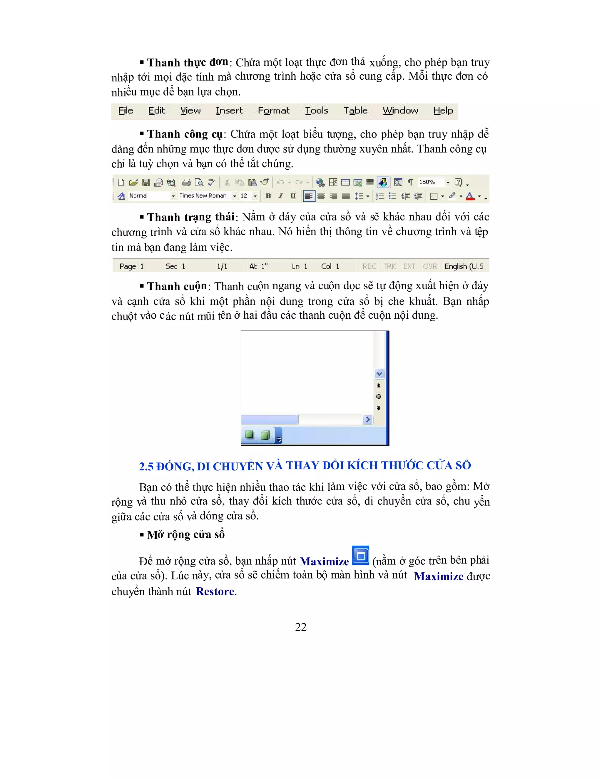 22
 Thanh thực đơn: Chứa một loạt thực đơn thả xuống, cho phép bạn truy
nhập tới mọi đặc tính mà chương trình hoặc cửa sổ cung cấp. Mỗi thực đơn có
nhiều mục để bạn lựa chọn.
 Thanh công cụ: Chứa một loạt biểu tượng, cho phép bạn truy nhập dễ
dàng đến những mục thực đơn được sử dụng thường xuyên nhất. Thanh công cụ
chỉ là tuỳ chọn và bạn có thể tắt chúng.
 Thanh trạng thái: Nằm ở đáy của cửa sổ và sẽ khác nhau đối với các
chương trình và cửa sổ khác nhau. Nó hiển thị thông tin về chương trình và tệp
tin mà bạn đang làm việc.
 Thanh cuộn: Thanh cuộn ngang và cuộn dọc sẽ tự động xuất hiện ở đáy
và cạnh cửa sổ khi một phần nội dung trong cửa sổ bị che khuất. Bạn nhấp
chuột vào các nút mũi tên ở hai đầu các thanh cuộn để cuộn nội dung.
2.5 ĐÓNG, DI CHUYỂN VÀ THAY ĐỔI KÍCH THƯỚC CỬA SỔ
Bạn có thể thực hiện nhiều thao tác khi làm việc với cửa sổ, bao gồm: Mở
rộng và thu nhỏ cửa sổ, thay đổi kích thước cửa sổ, di chuyển cửa sổ, chu yển
giữa các cửa sổ và đóng cửa sổ.
 Mở rộng cửa sổ
Để mở rộng cửa sổ, bạn nhấp nút Maximize (nằm ở góc trên bên phải
của cửa sổ). Lúc này, cửa sổ sẽ chiếm toàn bộ màn hình và nút Maximize được
chuyển thành nút Restore.
 