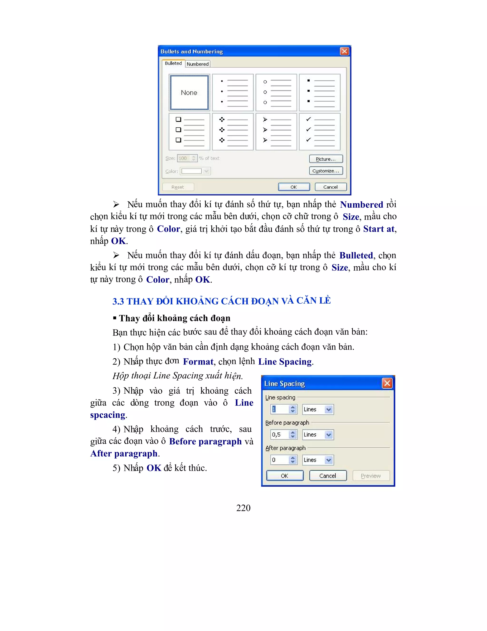 220
 Nếu muốn thay đổi kí tự đánh số thứ tự, bạn nhấp thẻ Numbered rồi
chọn kiểu kí tự mới trong các mẫu bên dưới, chọn cỡ chữ trong ô Size, mầu cho
kí tự này trong ô Color, giá trị khởi tạo bắt đầu đánh số thứ tự trong ô Start at,
nhấp OK.
 Nếu muốn thay đổi kí tự đánh dấu đoạn, bạn nhấp thẻ Bulleted, chọn
kiểu kí tự mới trong các mẫu bên dưới, chọn cỡ kí tự trong ô Size, mầu cho kí
tự này trong ô Color, nhấp OK.
3.3 THAY ĐỔI KHOẢNG CÁCH ĐOẠN VÀ CĂN LỀ
 Thay đổi khoảng cách đoạn
Bạn thực hiện các bước sau để thay đổi khoảng cách đoạn văn bản:
1) Chọn hộp văn bản cần định dạng khoảng cách đoạn văn bản.
2) Nhấp thực đơn Format, chọn lệnh Line Spacing.
Hộp thoại Line Spacing xuất hiện.
3) Nhập vào giá trị khoảng cách
giữa các dòng trong đoạn vào ô Line
spcacing.
4) Nhập khoảng cách trước, sau
giữa các đoạn vào ô Before paragraph và
After paragraph.
5) Nhấp OK để kết thúc.
 
