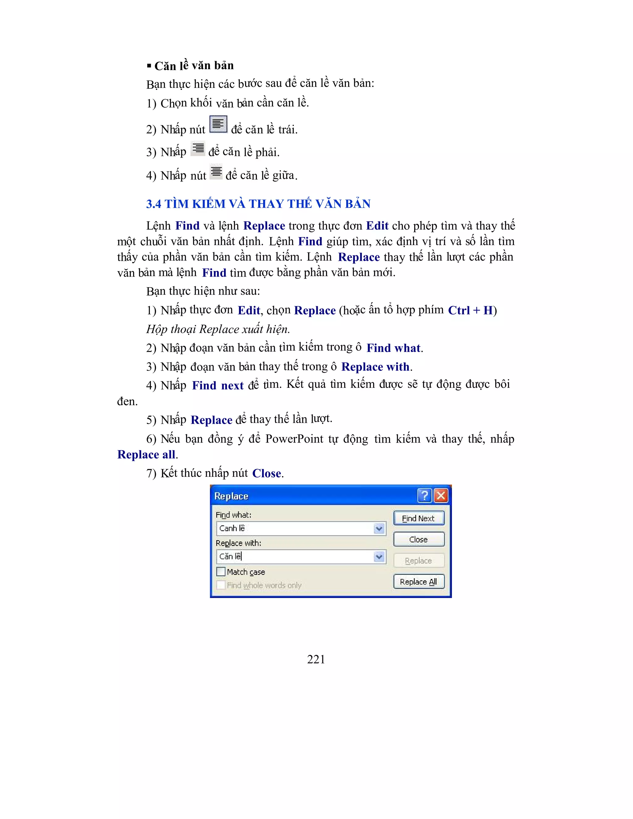 221
 Căn lề văn bản
Bạn thực hiện các bước sau để căn lề văn bản:
1) Chọn khối văn bản cần căn lề.
2) Nhấp nút để căn lề trái.
3) Nhấp để căn lề phải.
4) Nhấp nút để căn lề giữa.
3.4 TÌM KIẾM VÀ THAY THẾ VĂN BẢN
Lệnh Find và lệnh Replace trong thực đơn Edit cho phép tìm và thay thế
một chuỗi văn bản nhất định. Lệnh Find giúp tìm, xác định vị trí và số lần tìm
thấy của phần văn bản cần tìm kiếm. Lệnh Replace thay thế lần lượt các phần
văn bản mà lệnh Find tìm được bằng phần văn bản mới.
Bạn thực hiện như sau:
1) Nhấp thực đơn Edit, chọn Replace (hoặc ấn tổ hợp phím Ctrl + H)
Hộp thoại Replace xuất hiện.
2) Nhập đoạn văn bản cần tìm kiếm trong ô Find what.
3) Nhập đoạn văn bản thay thế trong ô Replace with.
4) Nhấp Find next để tìm. Kết quả tìm kiếm được sẽ tự động được bôi
đen.
5) Nhấp Replace để thay thế lần lượt.
6) Nếu bạn đồng ý để PowerPoint tự động tìm kiếm và thay thế, nhấp
Replace all.
7) Kết thúc nhấp nút Close.
 