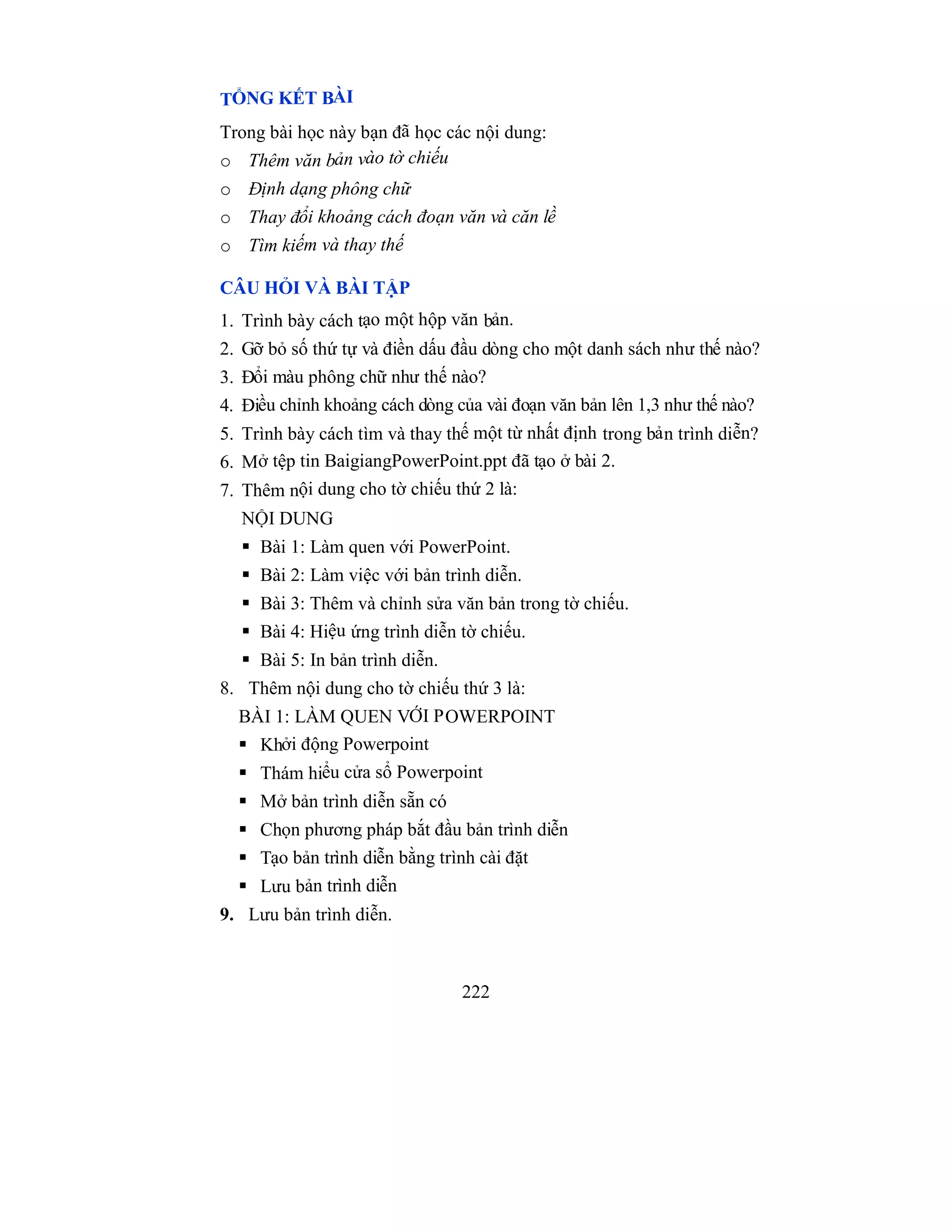 222
TỔNG KẾT BÀI
Trong bài học này bạn đã học các nội dung:
o Thêm văn bản vào tờ chiếu
o Định dạng phông chữ
o Thay đổi khoảng cách đoạn văn và căn lề
o Tìm kiếm và thay thế
CÂU HỎI VÀ BÀI TẬP
1. Trình bày cách tạo một hộp văn bản.
2. Gỡ bỏ số thứ tự và điền dấu đầu dòng cho một danh sách như thế nào?
3. Đổi màu phông chữ như thế nào?
4. Điều chỉnh khoảng cách dòng của vài đoạn văn bản lên 1,3 như thế nào?
5. Trình bày cách tìm và thay thế một từ nhất định trong bản trình diễn?
6. Mở tệp tin BaigiangPowerPoint.ppt đã tạo ở bài 2.
7. Thêm nội dung cho tờ chiếu thứ 2 là:
NỘI DUNG
 Bài 1: Làm quen với PowerPoint.
 Bài 2: Làm việc với bản trình diễn.
 Bài 3: Thêm và chỉnh sửa văn bản trong tờ chiếu.
 Bài 4: Hiệu ứng trình diễn tờ chiếu.
 Bài 5: In bản trình diễn.
8. Thêm nội dung cho tờ chiếu thứ 3 là:
BÀI 1: LÀM QUEN VỚI POWERPOINT
 Khởi động Powerpoint
 Thám hiểu cửa sổ Powerpoint
 Mở bản trình diễn sẵn có
 Chọn phương pháp bắt đầu bản trình diễn
 Tạo bản trình diễn bằng trình cài đặt
 Lưu bản trình diễn
9. Lưu bản trình diễn.
 