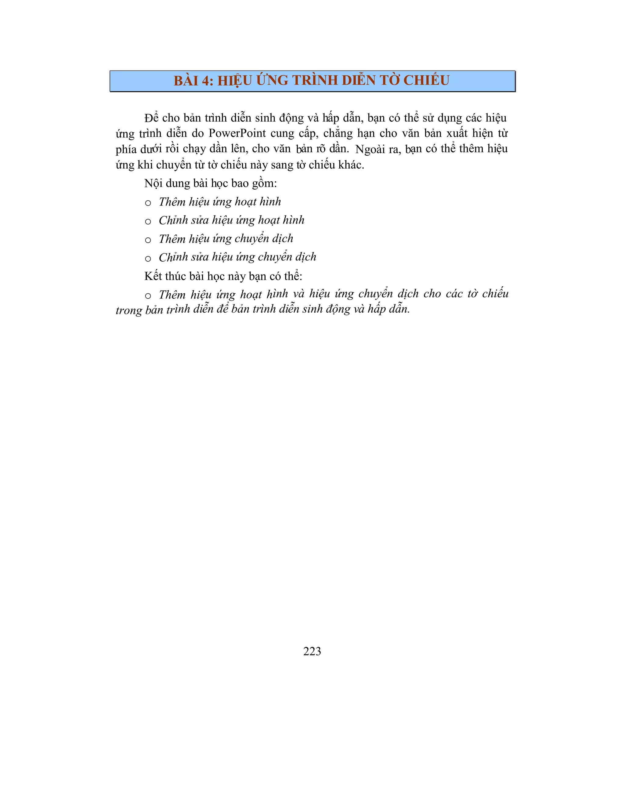 223
BÀI 4: HIỆU ỨNG TRÌNH DIỄN TỜ CHIẾU
Để cho bản trình diễn sinh động và hấp dẫn, bạn có thể sử dụng các hiệu
ứng trình diễn do PowerPoint cung cấp, chẳng hạn cho văn bản xuất hiện từ
phía dưới rồi chạy dần lên, cho văn bản rõ dần. Ngoài ra, bạn có thể thêm hiệu
ứng khi chuyển từ tờ chiếu này sang tờ chiếu khác.
Nội dung bài học bao gồm:
o Thêm hiệu ứng hoạt hình
o Chỉnh sửa hiệu ứng hoạt hình
o Thêm hiệu ứng chuyển dịch
o Chỉnh sửa hiệu ứng chuyển dịch
Kết thúc bài học này bạn có thể:
o Thêm hiệu ứng hoạt hình và hiệu ứng chuyển dịch cho các tờ chiếu
trong bản trình diễn để bản trình diễn sinh động và hấp dẫn.
 