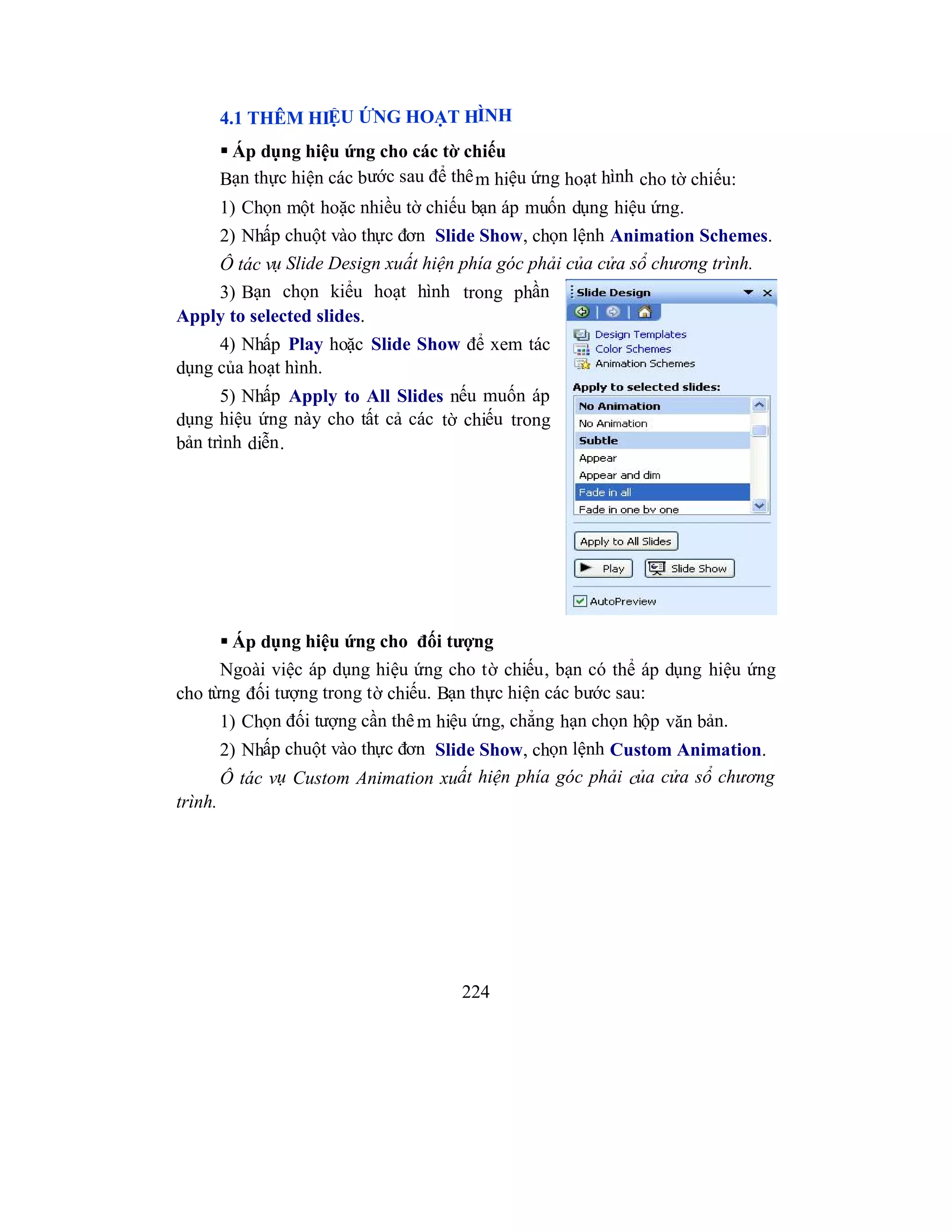 224
4.1 THÊM HIỆU ỨNG HOẠT HÌNH
 Áp dụng hiệu ứng cho các tờ chiếu
Bạn thực hiện các bước sau để thêm hiệu ứng hoạt hình cho tờ chiếu:
1) Chọn một hoặc nhiều tờ chiếu bạn áp muốn dụng hiệu ứng.
2) Nhấp chuột vào thực đơn Slide Show, chọn lệnh Animation Schemes.
Ô tác vụ Slide Design xuất hiện phía góc phải của cửa sổ chương trình.
3) Bạn chọn kiểu hoạt hình trong phần
Apply to selected slides.
4) Nhấp Play hoặc Slide Show để xem tác
dụng của hoạt hình.
5) Nhấp Apply to All Slides nếu muốn áp
dụng hiệu ứng này cho tất cả các tờ chiếu trong
bản trình diễn.
 Áp dụng hiệu ứng cho đối tượng
Ngoài việc áp dụng hiệu ứng cho tờ chiếu, bạn có thể áp dụng hiệu ứng
cho từng đối tượng trong tờ chiếu. Bạn thực hiện các bước sau:
1) Chọn đối tượng cần thêm hiệu ứng, chẳng hạn chọn hộp văn bản.
2) Nhấp chuột vào thực đơn Slide Show, chọn lệnh Custom Animation.
Ô tác vụ Custom Animation xuất hiện phía góc phải của cửa sổ chương
trình.
 
