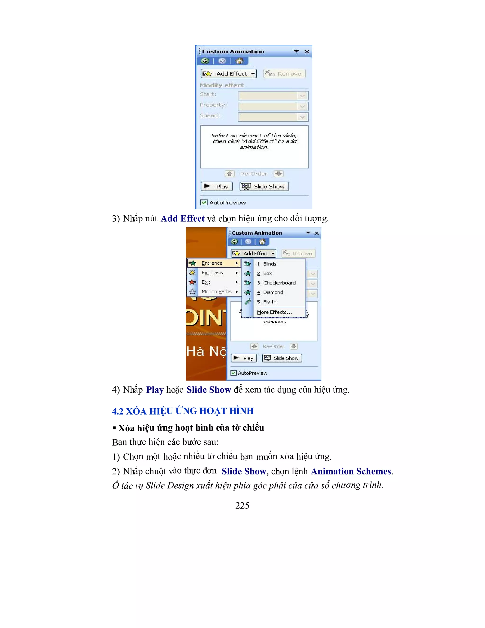 225
3) Nhấp nút Add Effect và chọn hiệu ứng cho đối tượng.
4) Nhấp Play hoặc Slide Show để xem tác dụng của hiệu ứng.
4.2 XÓA HIỆU ỨNG HOẠT HÌNH
 Xóa hiệu ứng hoạt hình của tờ chiếu
Bạn thực hiện các bước sau:
1) Chọn một hoặc nhiều tờ chiếu bạn muốn xóa hiệu ứng.
2) Nhấp chuột vào thực đơn Slide Show, chọn lệnh Animation Schemes.
Ô tác vụ Slide Design xuất hiện phía góc phải của cửa sổ chương trình.
 