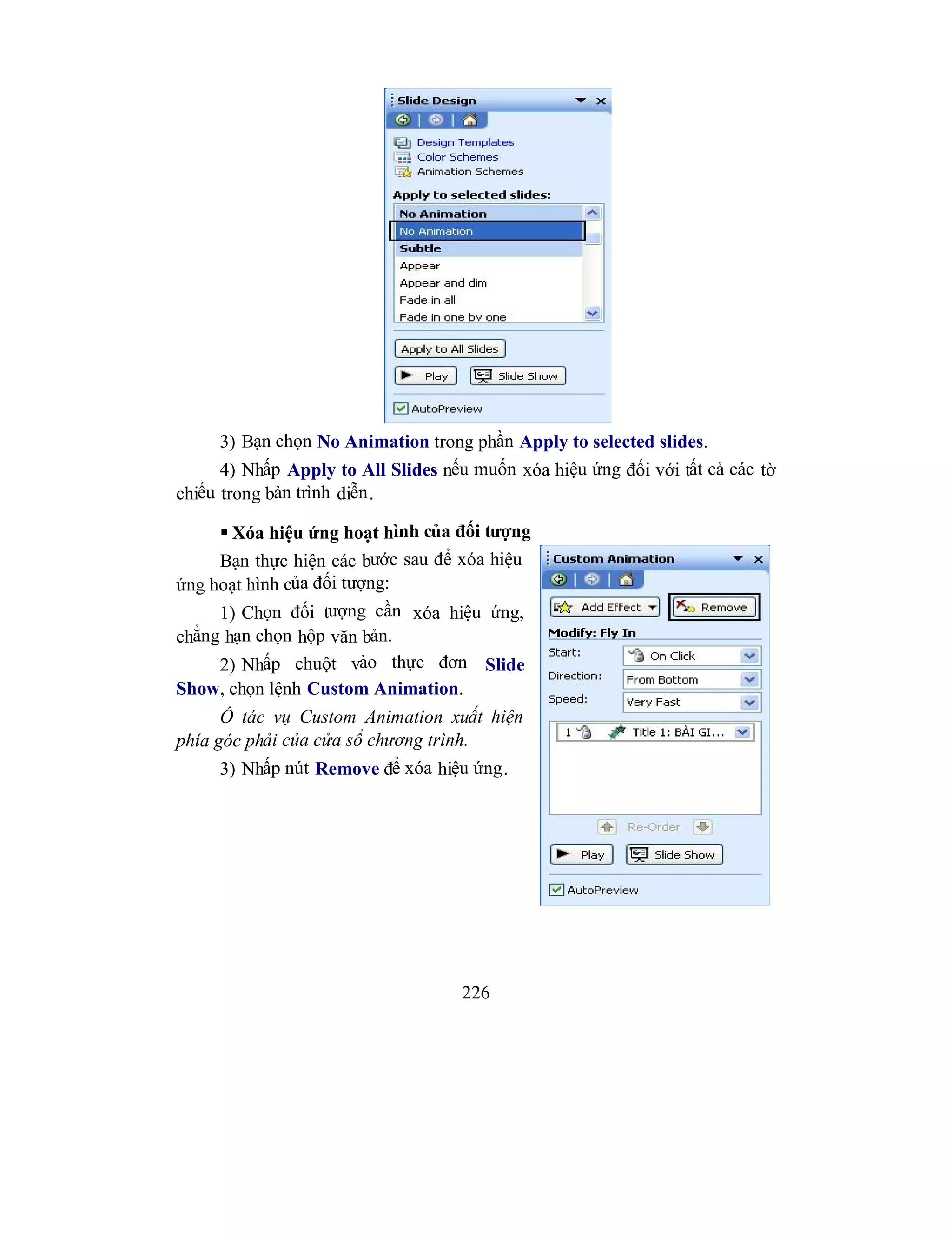 226
3) Bạn chọn No Animation trong phần Apply to selected slides.
4) Nhấp Apply to All Slides nếu muốn xóa hiệu ứng đối với tất cả các tờ
chiếu trong bản trình diễn.
 Xóa hiệu ứng hoạt hình của đối tượng
Bạn thực hiện các bước sau để xóa hiệu
ứng hoạt hình của đối tượng:
1) Chọn đối tượng cần xóa hiệu ứng,
chẳng hạn chọn hộp văn bản.
2) Nhấp chuột vào thực đơn Slide
Show, chọn lệnh Custom Animation.
Ô tác vụ Custom Animation xuất hiện
phía góc phải của cửa sổ chương trình.
3) Nhấp nút Remove để xóa hiệu ứng.
 