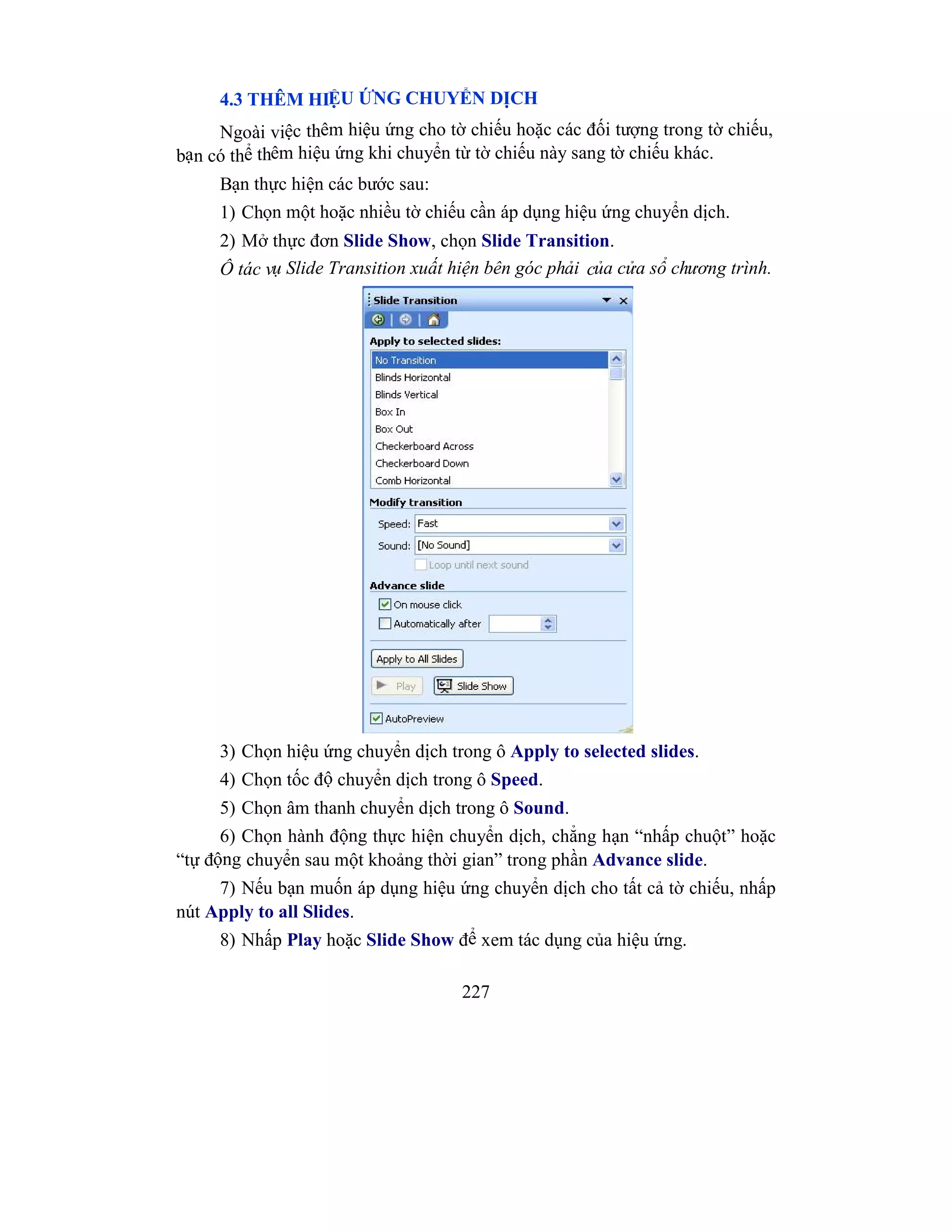 227
4.3 THÊM HIỆU ỨNG CHUYỂN DỊCH
Ngoài việc thêm hiệu ứng cho tờ chiếu hoặc các đối tượng trong tờ chiếu,
bạn có thể thêm hiệu ứng khi chuyển từ tờ chiếu này sang tờ chiếu khác.
Bạn thực hiện các bước sau:
1) Chọn một hoặc nhiều tờ chiếu cần áp dụng hiệu ứng chuyển dịch.
2) Mở thực đơn Slide Show, chọn Slide Transition.
Ô tác vụ Slide Transition xuất hiện bên góc phải của cửa sổ chương trình.
3) Chọn hiệu ứng chuyển dịch trong ô Apply to selected slides.
4) Chọn tốc độ chuyển dịch trong ô Speed.
5) Chọn âm thanh chuyển dịch trong ô Sound.
6) Chọn hành động thực hiện chuyển dịch, chẳng hạn “nhấp chuột” hoặc
“tự động chuyển sau một khoảng thời gian” trong phần Advance slide.
7) Nếu bạn muốn áp dụng hiệu ứng chuyển dịch cho tất cả tờ chiếu, nhấp
nút Apply to all Slides.
8) Nhấp Play hoặc Slide Show để xem tác dụng của hiệu ứng.
 