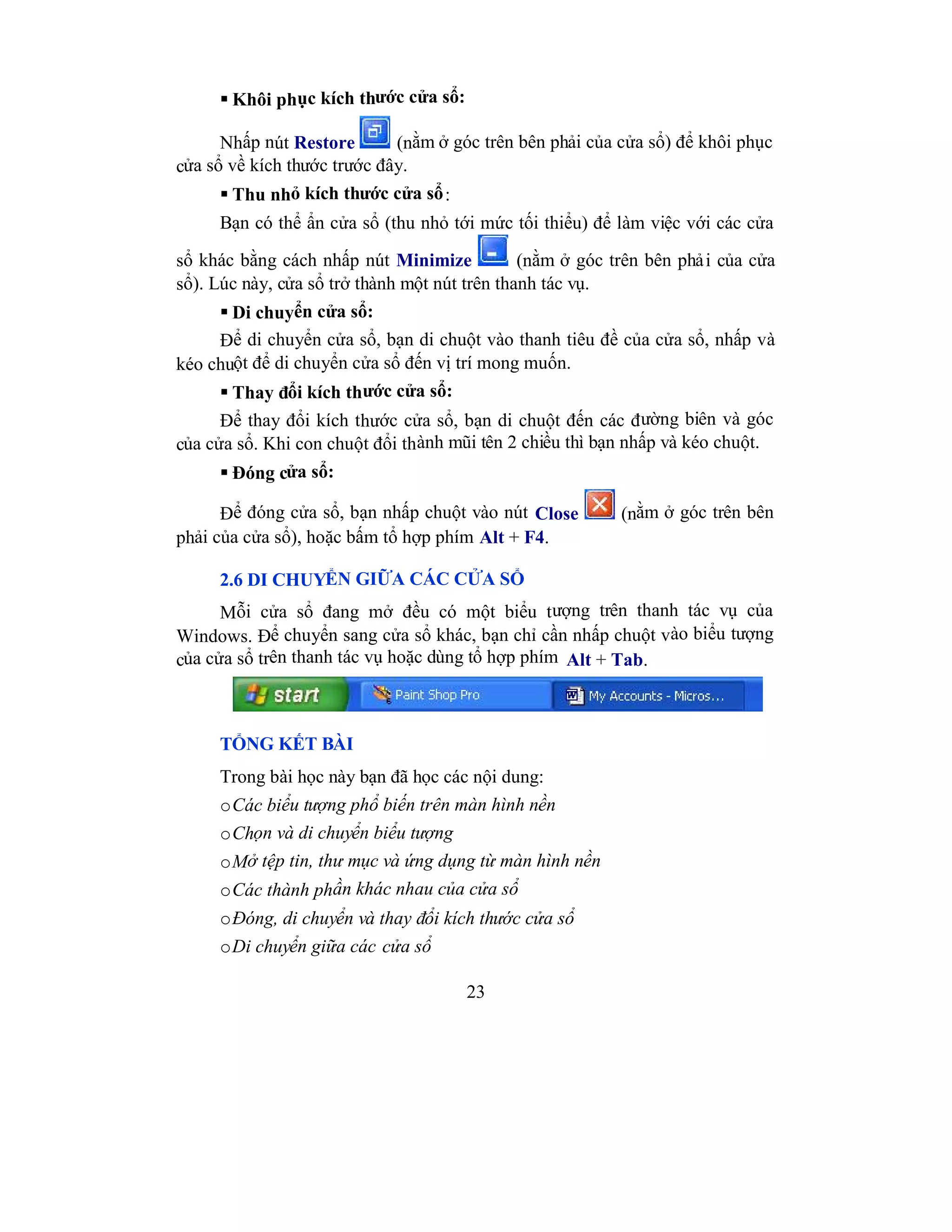 23
 Khôi phục kích thước cửa sổ:
Nhấp nút Restore (nằm ở góc trên bên phải của cửa sổ) để khôi phục
cửa sổ về kích thước trước đây.
 Thu nhỏ kích thước cửa sổ:
Bạn có thể ẩn cửa sổ (thu nhỏ tới mức tối thiểu) để làm việc với các cửa
sổ khác bằng cách nhấp nút Minimize (nằm ở góc trên bên phải của cửa
sổ). Lúc này, cửa sổ trở thành một nút trên thanh tác vụ.
 Di chuyển cửa sổ:
Để di chuyển cửa sổ, bạn di chuột vào thanh tiêu đề của cửa sổ, nhấp và
kéo chuột để di chuyển cửa sổ đến vị trí mong muốn.
 Thay đổi kích thước cửa sổ:
Để thay đổi kích thước cửa sổ, bạn di chuột đến các đường biên và góc
của cửa sổ. Khi con chuột đổi thành mũi tên 2 chiều thì bạn nhấp và kéo chuột.
 Đóng cửa sổ:
Để đóng cửa sổ, bạn nhấp chuột vào nút Close (nằm ở góc trên bên
phải của cửa sổ), hoặc bấm tổ hợp phím Alt + F4.
2.6 DI CHUYỂN GIỮA CÁC CỬA SỔ
Mỗi cửa sổ đang mở đều có một biểu tượng trên thanh tác vụ của
Windows. Để chuyển sang cửa sổ khác, bạn chỉ cần nhấp chuột vào biểu tượng
của cửa sổ trên thanh tác vụ hoặc dùng tổ hợp phím Alt + Tab.
TỔNG KẾT BÀI
Trong bài học này bạn đã học các nội dung:
oCác biểu tượng phổ biến trên màn hình nền
oChọn và di chuyển biểu tượng
oMở tệp tin, thư mục và ứng dụng từ màn hình nền
oCác thành phần khác nhau của cửa sổ
oĐóng, di chuyển và thay đổi kích thước cửa sổ
oDi chuyển giữa các cửa sổ
 