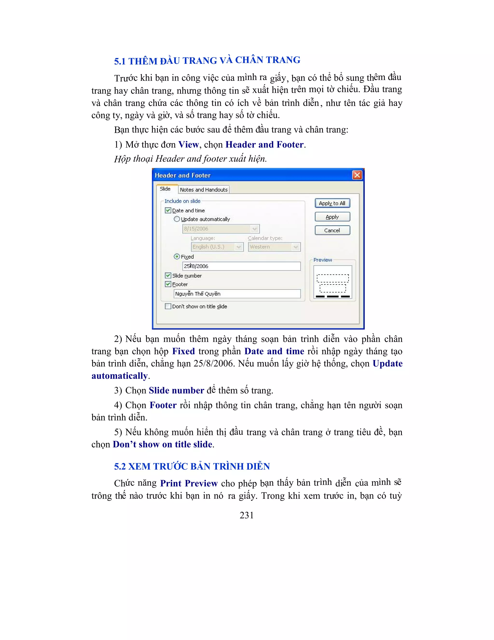 231
5.1 THÊM ĐẦU TRANG VÀ CHÂN TRANG
Trước khi bạn in công việc của mình ra giấy, bạn có thể bổ sung thêm đầu
trang hay chân trang, nhưng thông tin sẽ xuất hiện trên mọi tờ chiếu. Đầu trang
và chân trang chứa các thông tin có ích về bản trình diễn, như tên tác giả hay
công ty, ngày và giờ, và số trang hay số tờ chiếu.
Bạn thực hiện các bước sau để thêm đầu trang và chân trang:
1) Mở thực đơn View, chọn Header and Footer.
Hộp thoại Header and footer xuất hiện.
2) Nếu bạn muốn thêm ngày tháng soạn bản trình diễn vào phần chân
trang bạn chọn hộp Fixed trong phần Date and time rồi nhập ngày tháng tạo
bản trình diễn, chẳng hạn 25/8/2006. Nếu muốn lấy giờ hệ thống, chọn Update
automatically.
3) Chọn Slide number để thêm số trang.
4) Chọn Footer rồi nhập thông tin chân trang, chẳng hạn tên người soạn
bản trình diễn.
5) Nếu không muốn hiển thị đầu trang và chân trang ở trang tiêu đề, bạn
chọn Don’t show on title slide.
5.2 XEM TRƯỚC BẢN TRÌNH DIỄN
Chức năng Print Preview cho phép bạn thấy bản trình diễn của mình sẽ
trông thế nào trước khi bạn in nó ra giấy. Trong khi xem trước in, bạn có tuỳ
 