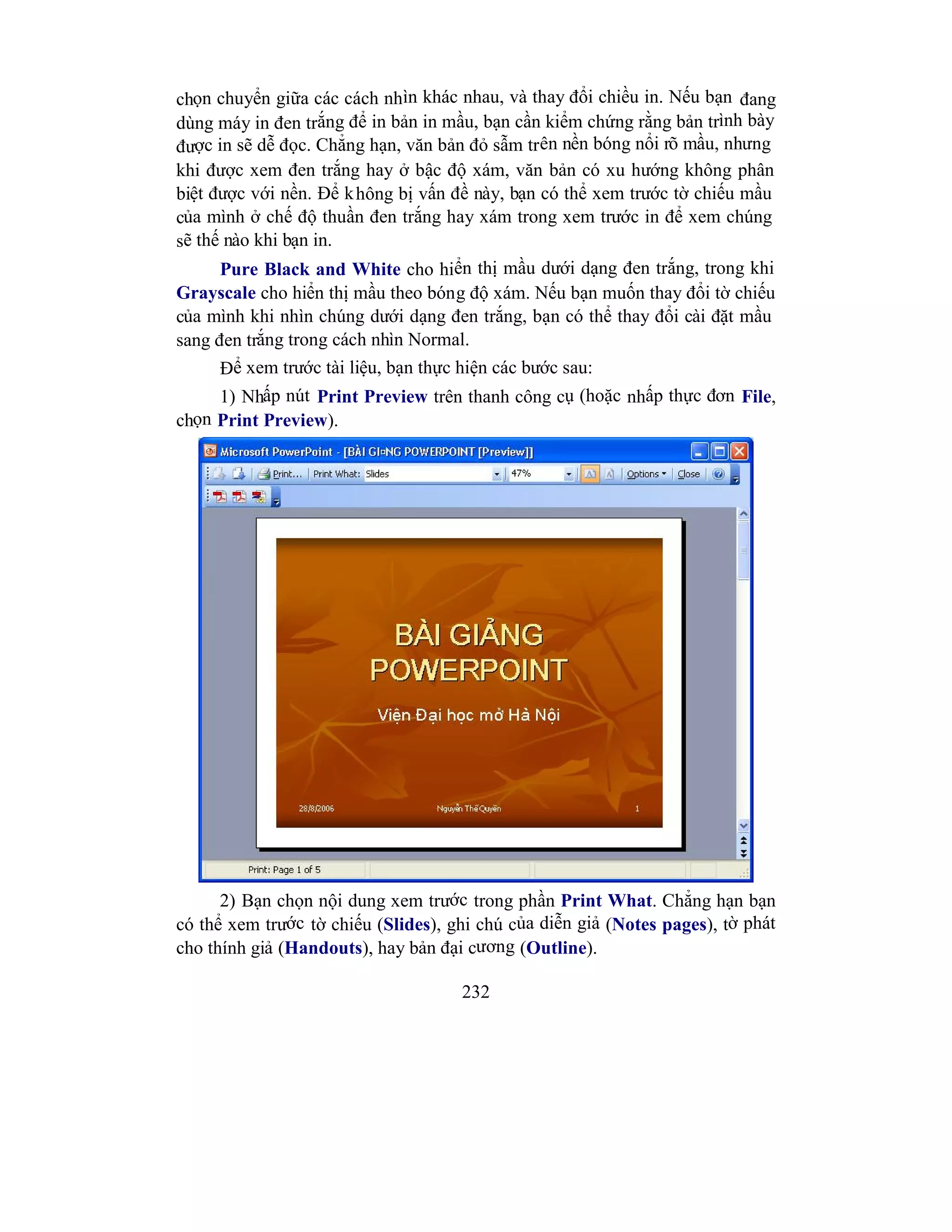 232
chọn chuyển giữa các cách nhìn khác nhau, và thay đổi chiều in. Nếu bạn đang
dùng máy in đen trắng để in bản in mầu, bạn cần kiểm chứng rằng bản trình bày
được in sẽ dễ đọc. Chẳng hạn, văn bản đỏ sẫm trên nền bóng nổi rõ mầu, nhưng
khi được xem đen trắng hay ở bậc độ xám, văn bản có xu hướng không phân
biệt được với nền. Để không bị vấn đề này, bạn có thể xem trước tờ chiếu mầu
của mình ở chế độ thuần đen trắng hay xám trong xem trước in để xem chúng
sẽ thế nào khi bạn in.
Pure Black and White cho hiển thị mầu dưới dạng đen trắng, trong khi
Grayscale cho hiển thị mầu theo bóng độ xám. Nếu bạn muốn thay đổi tờ chiếu
của mình khi nhìn chúng dưới dạng đen trắng, bạn có thể thay đổi cài đặt mầu
sang đen trắng trong cách nhìn Normal.
Để xem trước tài liệu, bạn thực hiện các bước sau:
1) Nhấp nút Print Preview trên thanh công cụ (hoặc nhấp thực đơn File,
chọn Print Preview).
2) Bạn chọn nội dung xem trước trong phần Print What. Chẳng hạn bạn
có thể xem trước tờ chiếu (Slides), ghi chú của diễn giả (Notes pages), tờ phát
cho thính giả (Handouts), hay bản đại cương (Outline).
 