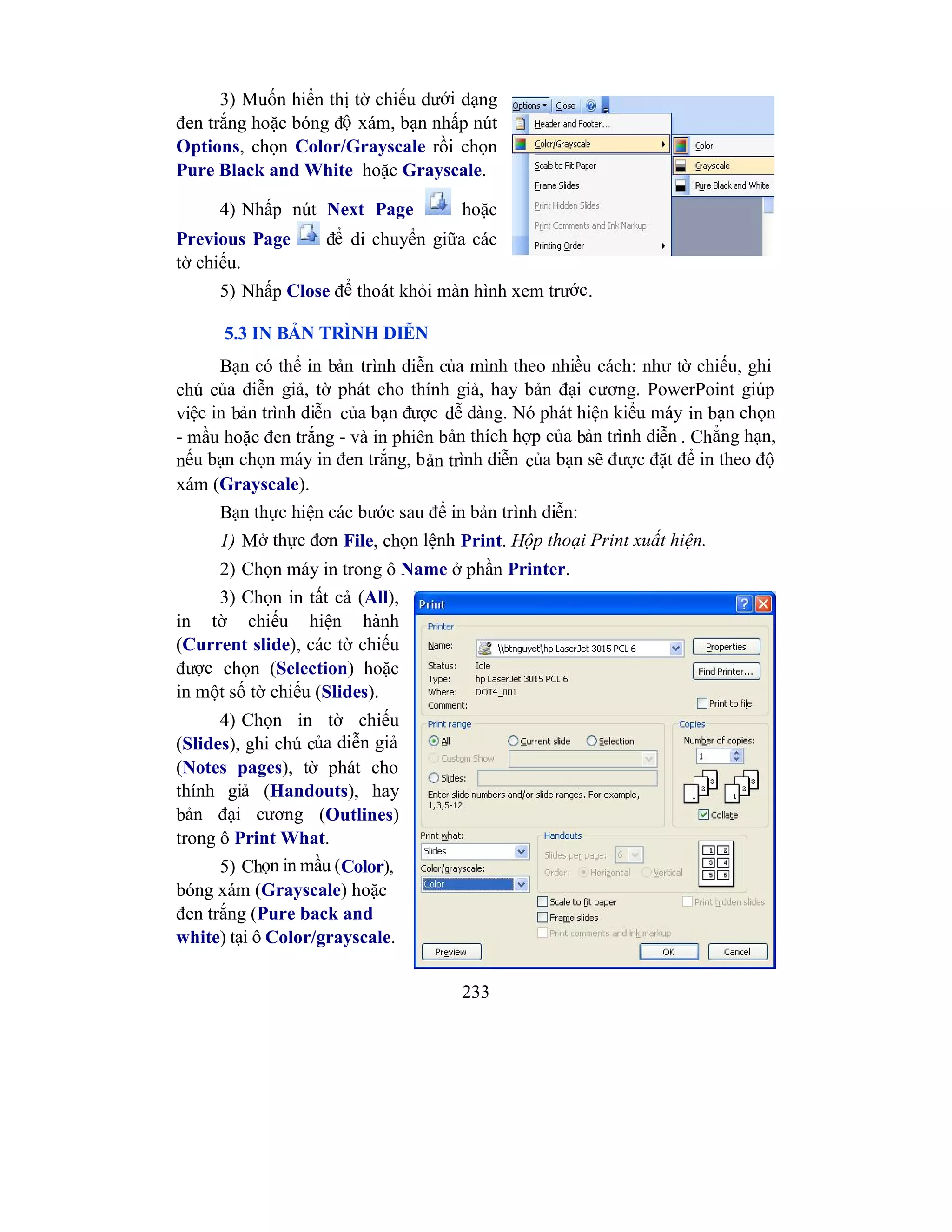 233
3) Muốn hiển thị tờ chiếu dưới dạng
đen trắng hoặc bóng độ xám, bạn nhấp nút
Options, chọn Color/Grayscale rồi chọn
Pure Black and White hoặc Grayscale.
4) Nhấp nút Next Page hoặc
Previous Page để di chuyển giữa các
tờ chiếu.
5) Nhấp Close để thoát khỏi màn hình xem trước.
5.3 IN BẢN TRÌNH DIỄN
Bạn có thể in bản trình diễn của mình theo nhiều cách: như tờ chiếu, ghi
chú của diễn giả, tờ phát cho thính giả, hay bản đại cương. PowerPoint giúp
việc in bản trình diễn của bạn được dễ dàng. Nó phát hiện kiểu máy in bạn chọn
- mầu hoặc đen trắng - và in phiên bản thích hợp của bản trình diễn . Chẳng hạn,
nếu bạn chọn máy in đen trắng, bản trình diễn của bạn sẽ được đặt để in theo độ
xám (Grayscale).
Bạn thực hiện các bước sau để in bản trình diễn:
1) Mở thực đơn File, chọn lệnh Print. Hộp thoại Print xuất hiện.
2) Chọn máy in trong ô Name ở phần Printer.
3) Chọn in tất cả (All),
in tờ chiếu hiện hành
(Current slide), các tờ chiếu
được chọn (Selection) hoặc
in một số tờ chiếu (Slides).
4) Chọn in tờ chiếu
(Slides), ghi chú của diễn giả
(Notes pages), tờ phát cho
thính giả (Handouts), hay
bản đại cương (Outlines)
trong ô Print What.
5) Chọn in mầu (Color),
bóng xám (Grayscale) hoặc
đen trắng (Pure back and
white) tại ô Color/grayscale.
 