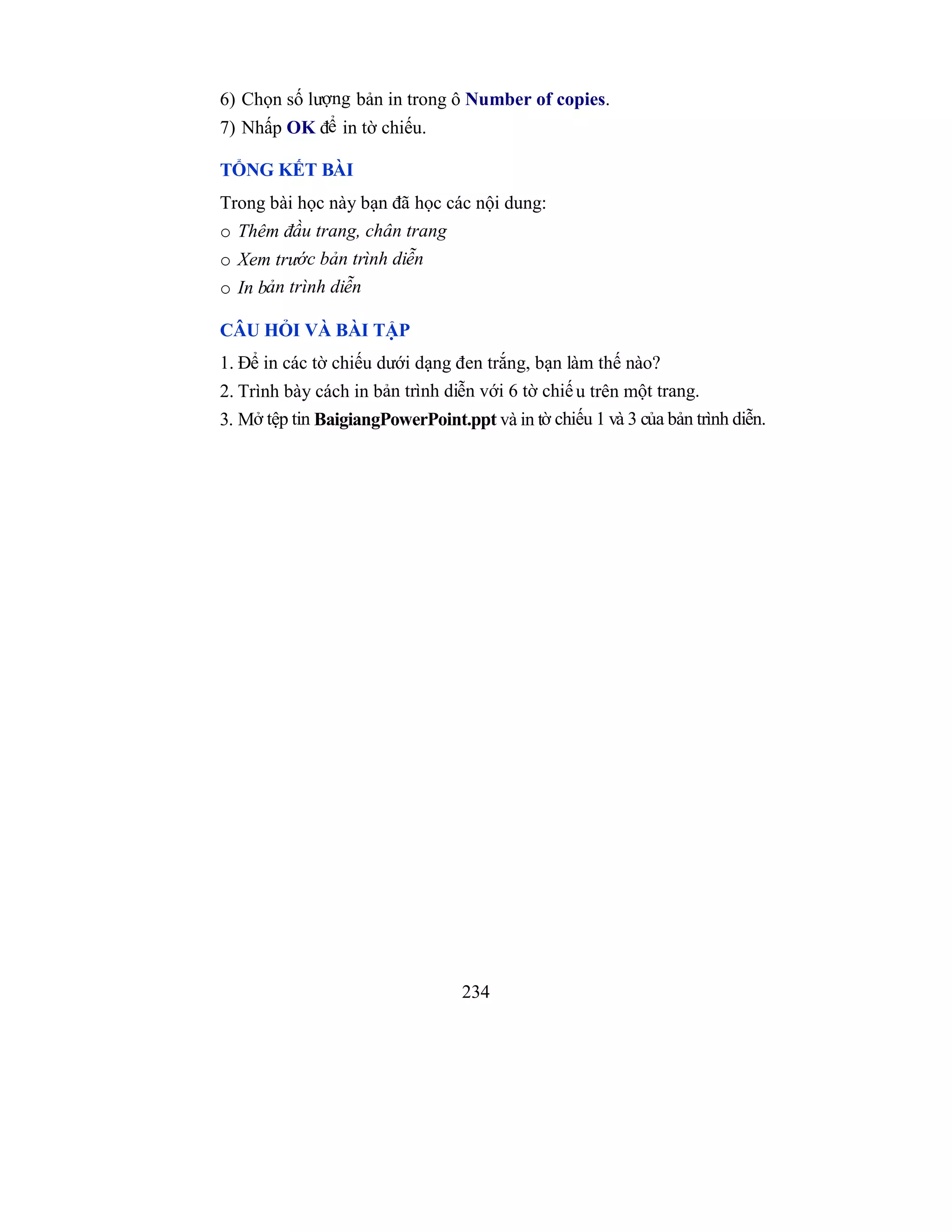 234
6) Chọn số lượng bản in trong ô Number of copies.
7) Nhấp OK để in tờ chiếu.
TỔNG KẾT BÀI
Trong bài học này bạn đã học các nội dung:
o Thêm đầu trang, chân trang
o Xem trước bản trình diễn
o In bản trình diễn
CÂU HỎI VÀ BÀI TẬP
1. Để in các tờ chiếu dưới dạng đen trắng, bạn làm thế nào?
2. Trình bày cách in bản trình diễn với 6 tờ chiếu trên một trang.
3. Mở tệp tin BaigiangPowerPoint.ppt và in tờ chiếu 1 và 3 của bản trình diễn.
 