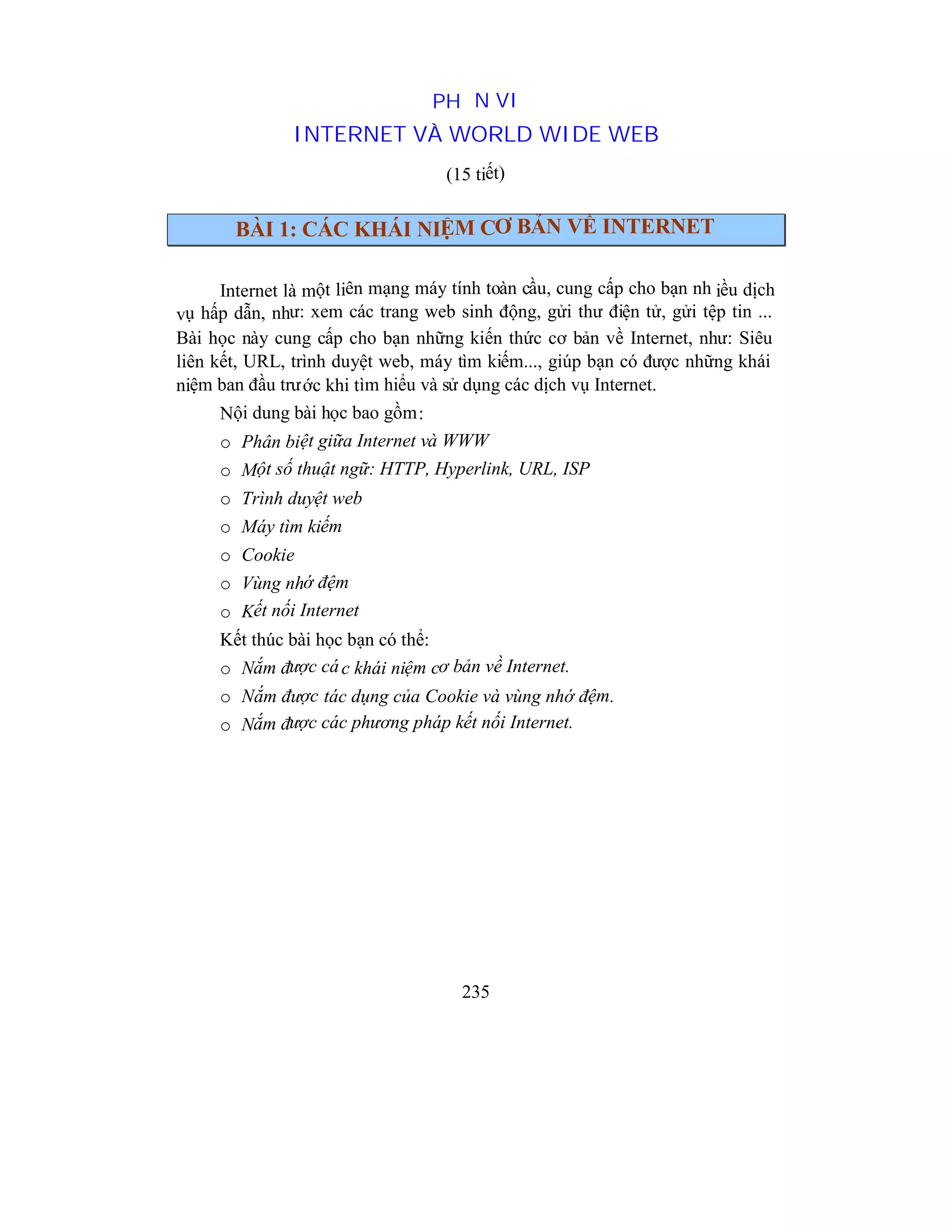235
PHẦN VI
INTERNET VÀ WORLD WIDE WEB
(15 tiết)
BÀI 1: CÁC KHÁI NIỆM CƠ BẢN VỀ INTERNET
Internet là một liên mạng máy tính toàn cầu, cung cấp cho bạn nh iều dịch
vụ hấp dẫn, như: xem các trang web sinh động, gửi thư điện tử, gửi tệp tin ...
Bài học này cung cấp cho bạn những kiến thức cơ bản về Internet, như: Siêu
liên kết, URL, trình duyệt web, máy tìm kiếm..., giúp bạn có được những khái
niệm ban đầu trước khi tìm hiểu và sử dụng các dịch vụ Internet.
Nội dung bài học bao gồm:
o Phân biệt giữa Internet và WWW
o Một số thuật ngữ: HTTP, Hyperlink, URL, ISP
o Trình duyệt web
o Máy tìm kiếm
o Cookie
o Vùng nhớ đệm
o Kết nối Internet
Kết thúc bài học bạn có thể:
o Nắm được các khái niệm cơ bản về Internet.
o Nắm được tác dụng của Cookie và vùng nhớ đệm.
o Nắm được các phương pháp kết nối Internet.
 