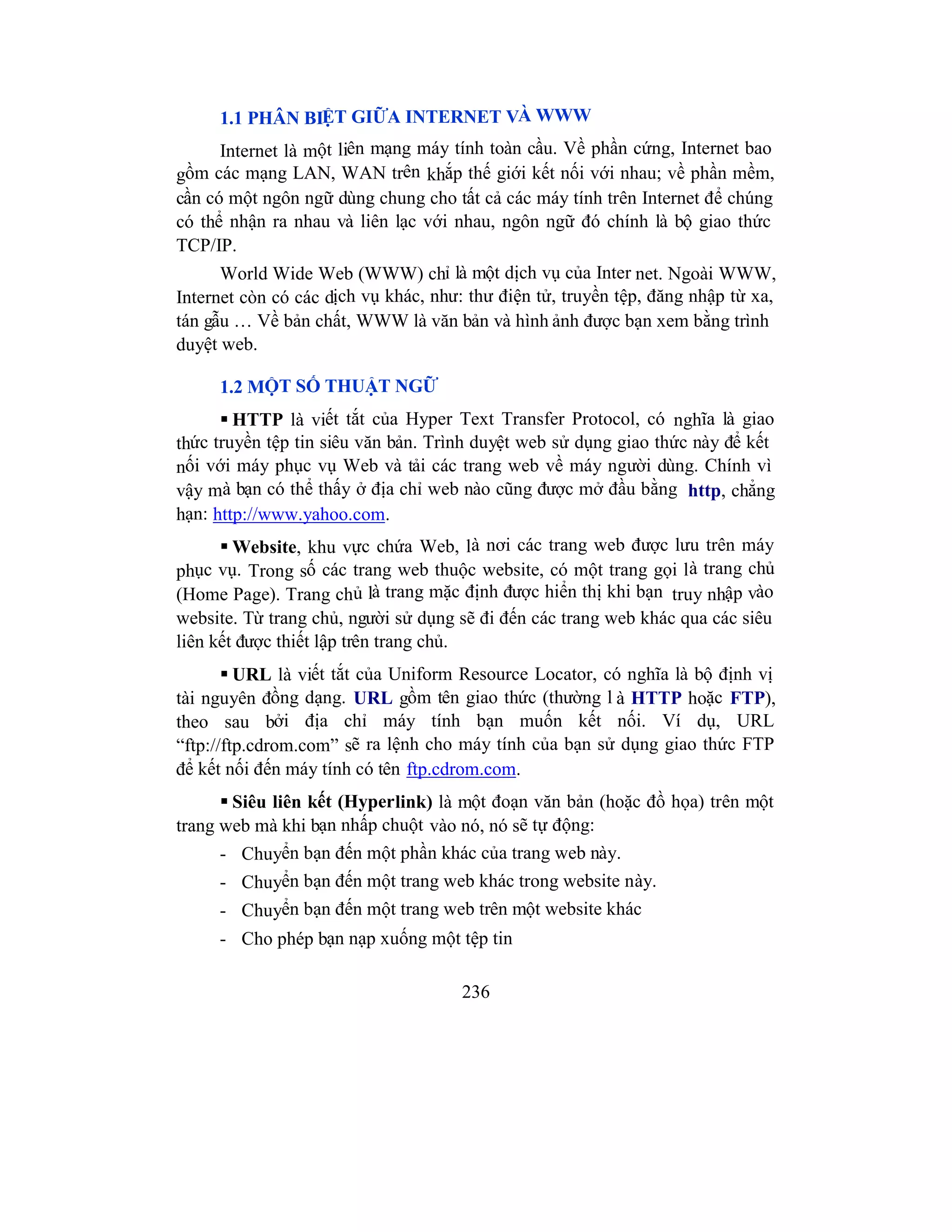 236
1.1 PHÂN BIỆT GIỮA INTERNET VÀ WWW
Internet là một liên mạng máy tính toàn cầu. Về phần cứng, Internet bao
gồm các mạng LAN, WAN trên khắp thế giới kết nối với nhau; về phần mềm,
cần có một ngôn ngữ dùng chung cho tất cả các máy tính trên Internet để chúng
có thể nhận ra nhau và liên lạc với nhau, ngôn ngữ đó chính là bộ giao thức
TCP/IP.
World Wide Web (WWW) chỉ là một dịch vụ của Inter net. Ngoài WWW,
Internet còn có các dịch vụ khác, như: thư điện tử, truyền tệp, đăng nhập từ xa,
tán gẫu … Về bản chất, WWW là văn bản và hình ảnh được bạn xem bằng trình
duyệt web.
1.2 MỘT SỐ THUẬT NGỮ
 HTTP là viết tắt của Hyper Text Transfer Protocol, có nghĩa là giao
thức truyền tệp tin siêu văn bản. Trình duyệt web sử dụng giao thức này để kết
nối với máy phục vụ Web và tải các trang web về máy người dùng. Chính vì
vậy mà bạn có thể thấy ở địa chỉ web nào cũng được mở đầu bằng http, chẳng
hạn: http://www.yahoo.com.
 Website, khu vực chứa Web, là nơi các trang web được lưu trên máy
phục vụ. Trong số các trang web thuộc website, có một trang gọi là trang chủ
(Home Page). Trang chủ là trang mặc định được hiển thị khi bạn truy nhập vào
website. Từ trang chủ, người sử dụng sẽ đi đến các trang web khác qua các siêu
liên kết được thiết lập trên trang chủ.
 URL là viết tắt của Uniform Resource Locator, có nghĩa là bộ định vị
tài nguyên đồng dạng. URL gồm tên giao thức (thường l à HTTP hoặc FTP),
theo sau bởi địa chỉ máy tính bạn muốn kết nối. Ví dụ, URL
“ftp://ftp.cdrom.com” sẽ ra lệnh cho máy tính của bạn sử dụng giao thức FTP
để kết nối đến máy tính có tên ftp.cdrom.com.
 Siêu liên kết (Hyperlink) là một đoạn văn bản (hoặc đồ họa) trên một
trang web mà khi bạn nhấp chuột vào nó, nó sẽ tự động:
- Chuyển bạn đến một phần khác của trang web này.
- Chuyển bạn đến một trang web khác trong website này.
- Chuyển bạn đến một trang web trên một website khác
- Cho phép bạn nạp xuống một tệp tin
 