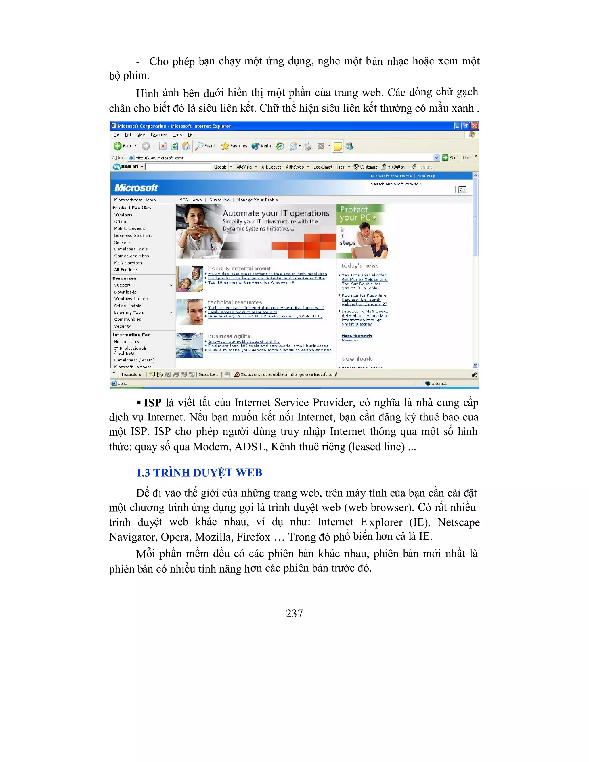 237
- Cho phép bạn chạy một ứng dụng, nghe một bản nhạc hoặc xem một
bộ phim.
Hình ảnh bên dưới hiển thị một phần của trang web. Các dòng chữ gạch
chân cho biết đó là siêu liên kết. Chữ thể hiện siêu liên kết thường có mầu xanh .
 ISP là viết tắt của Internet Service Provider, có nghĩa là nhà cung cấp
dịch vụ Internet. Nếu bạn muốn kết nối Internet, bạn cần đăng ký thuê bao của
một ISP. ISP cho phép người dùng truy nhập Internet thông qua một số hình
thức: quay số qua Modem, ADSL, Kênh thuê riêng (leased line) ...
1.3 TRÌNH DUYỆT WEB
Để đi vào thế giới của những trang web, trên máy tính của bạn cần cài đặt
một chương trình ứng dụng gọi là trình duyệt web (web browser). Có rất nhiều
trình duyệt web khác nhau, ví dụ như: Internet E xplorer (IE), Netscape
Navigator, Opera, Mozilla, Firefox … Trong đó phổ biến hơn cả là IE.
Mỗi phần mềm đều có các phiên bản khác nhau, phiên bản mới nhất là
phiên bản có nhiều tính năng hơn các phiên bản trước đó.
 
