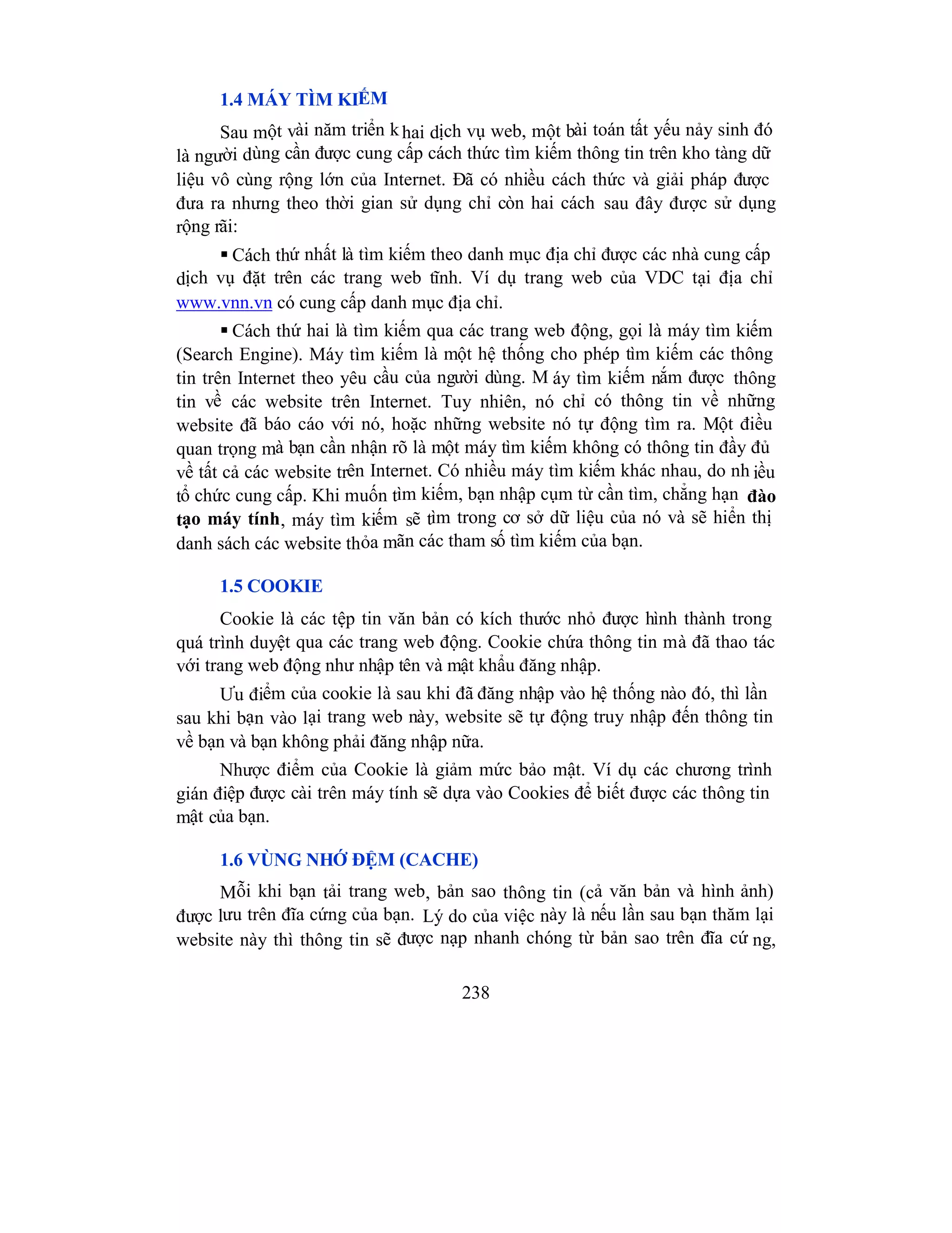 238
1.4 MÁY TÌM KIẾM
Sau một vài năm triển khai dịch vụ web, một bài toán tất yếu nảy sinh đó
là người dùng cần được cung cấp cách thức tìm kiếm thông tin trên kho tàng dữ
liệu vô cùng rộng lớn của Internet. Đã có nhiều cách thức và giải pháp được
đưa ra nhưng theo thời gian sử dụng chỉ còn hai cách sau đây được sử dụng
rộng rãi:
 Cách thứ nhất là tìm kiếm theo danh mục địa chỉ được các nhà cung cấp
dịch vụ đặt trên các trang web tĩnh. Ví dụ trang web của VDC tại địa chỉ
www.vnn.vn có cung cấp danh mục địa chỉ.
 Cách thứ hai là tìm kiếm qua các trang web động, gọi là máy tìm kiếm
(Search Engine). Máy tìm kiếm là một hệ thống cho phép tìm kiếm các thông
tin trên Internet theo yêu cầu của người dùng. M áy tìm kiếm nắm được thông
tin về các website trên Internet. Tuy nhiên, nó chỉ có thông tin về những
website đã báo cáo với nó, hoặc những website nó tự động tìm ra. Một điều
quan trọng mà bạn cần nhận rõ là một máy tìm kiếm không có thông tin đầy đủ
về tất cả các website trên Internet. Có nhiều máy tìm kiếm khác nhau, do nh iều
tổ chức cung cấp. Khi muốn tìm kiếm, bạn nhập cụm từ cần tìm, chẳng hạn đào
tạo máy tính, máy tìm kiếm sẽ tìm trong cơ sở dữ liệu của nó và sẽ hiển thị
danh sách các website thỏa mãn các tham số tìm kiếm của bạn.
1.5 COOKIE
Cookie là các tệp tin văn bản có kích thước nhỏ được hình thành trong
quá trình duyệt qua các trang web động. Cookie chứa thông tin mà đã thao tác
với trang web động như nhập tên và mật khẩu đăng nhập.
Ưu điểm của cookie là sau khi đã đăng nhập vào hệ thống nào đó, thì lần
sau khi bạn vào lại trang web này, website sẽ tự động truy nhập đến thông tin
về bạn và bạn không phải đăng nhập nữa.
Nhược điểm của Cookie là giảm mức bảo mật. Ví dụ các chương trình
gián điệp được cài trên máy tính sẽ dựa vào Cookies để biết được các thông tin
mật của bạn.
1.6 VÙNG NHỚ ĐỆM (CACHE)
Mỗi khi bạn tải trang web, bản sao thông tin (cả văn bản và hình ảnh)
được lưu trên đĩa cứng của bạn. Lý do của việc này là nếu lần sau bạn thăm lại
website này thì thông tin sẽ được nạp nhanh chóng từ bản sao trên đĩa cứ ng,
 