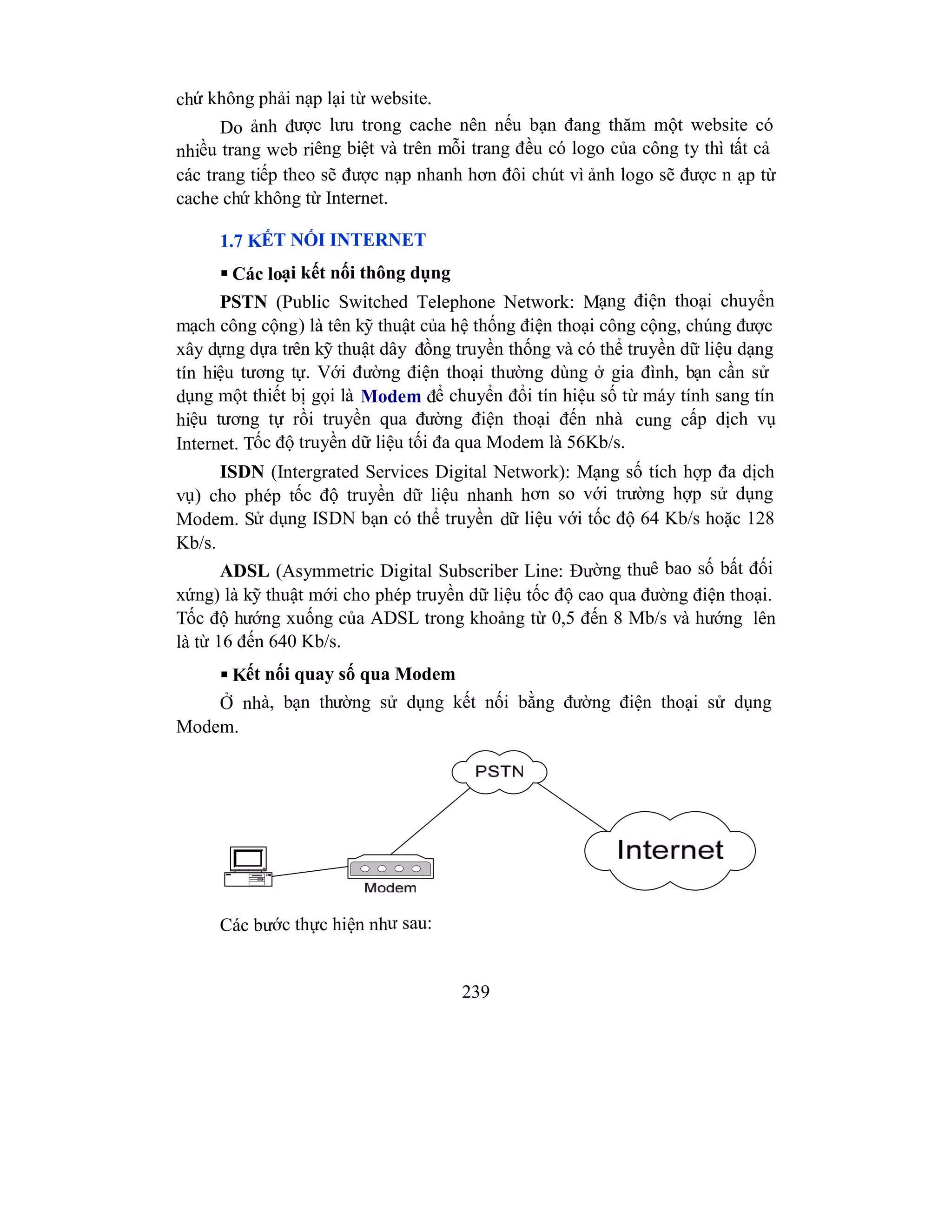 239
chứ không phải nạp lại từ website.
Do ảnh được lưu trong cache nên nếu bạn đang thăm một website có
nhiều trang web riêng biệt và trên mỗi trang đều có logo của công ty thì tất cả
các trang tiếp theo sẽ được nạp nhanh hơn đôi chút vì ảnh logo sẽ được n ạp từ
cache chứ không từ Internet.
1.7 KẾT NỐI INTERNET
 Các loại kết nối thông dụng
PSTN (Public Switched Telephone Network: Mạng điện thoại chuyển
mạch công cộng) là tên kỹ thuật của hệ thống điện thoại công cộng, chúng được
xây dựng dựa trên kỹ thuật dây đồng truyền thống và có thể truyền dữ liệu dạng
tín hiệu tương tự. Với đường điện thoại thường dùng ở gia đình, bạn cần sử
dụng một thiết bị gọi là Modem để chuyển đổi tín hiệu số từ máy tính sang tín
hiệu tương tự rồi truyền qua đường điện thoại đến nhà cung cấp dịch vụ
Internet. Tốc độ truyền dữ liệu tối đa qua Modem là 56Kb/s.
ISDN (Intergrated Services Digital Network): Mạng số tích hợp đa dịch
vụ) cho phép tốc độ truyền dữ liệu nhanh hơn so với trường hợp sử dụng
Modem. Sử dụng ISDN bạn có thể truyền dữ liệu với tốc độ 64 Kb/s hoặc 128
Kb/s.
ADSL (Asymmetric Digital Subscriber Line: Đường thuê bao số bất đối
xứng) là kỹ thuật mới cho phép truyền dữ liệu tốc độ cao qua đường điện thoại.
Tốc độ hướng xuống của ADSL trong khoảng từ 0,5 đến 8 Mb/s và hướng lên
là từ 16 đến 640 Kb/s.
 Kết nối quay số qua Modem
Ở nhà, bạn thường sử dụng kết nối bằng đường điện thoại sử dụng
Modem.
Các bước thực hiện như sau:
 
