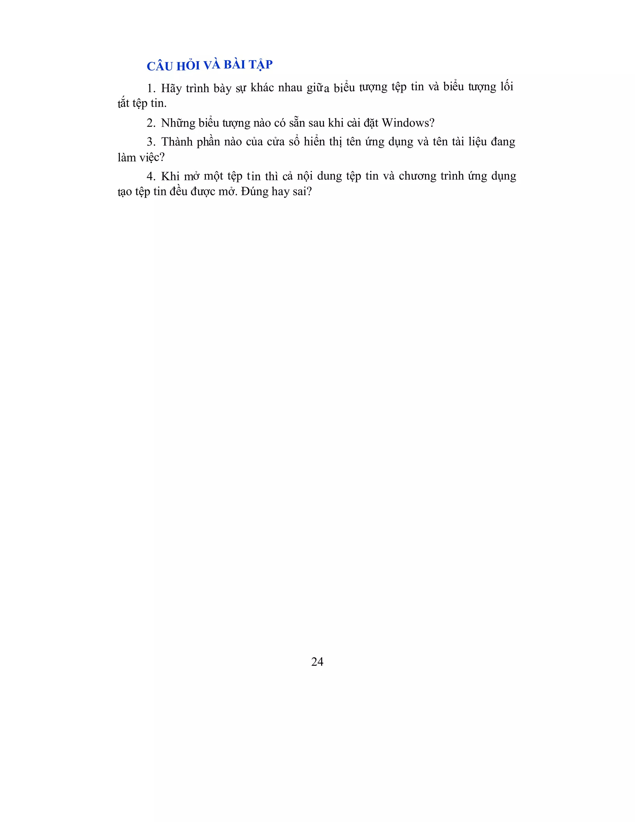 24
CÂU HỎI VÀ BÀI TẬP
1. Hãy trình bày sự khác nhau giữa biểu tượng tệp tin và biểu tượng lối
tắt tệp tin.
2. Những biểu tượng nào có sẵn sau khi cài đặt Windows?
3. Thành phần nào của cửa sổ hiển thị tên ứng dụng và tên tài liệu đang
làm việc?
4. Khi mở một tệp tin thì cả nội dung tệp tin và chương trình ứng dụng
tạo tệp tin đều được mở. Đúng hay sai?
 
