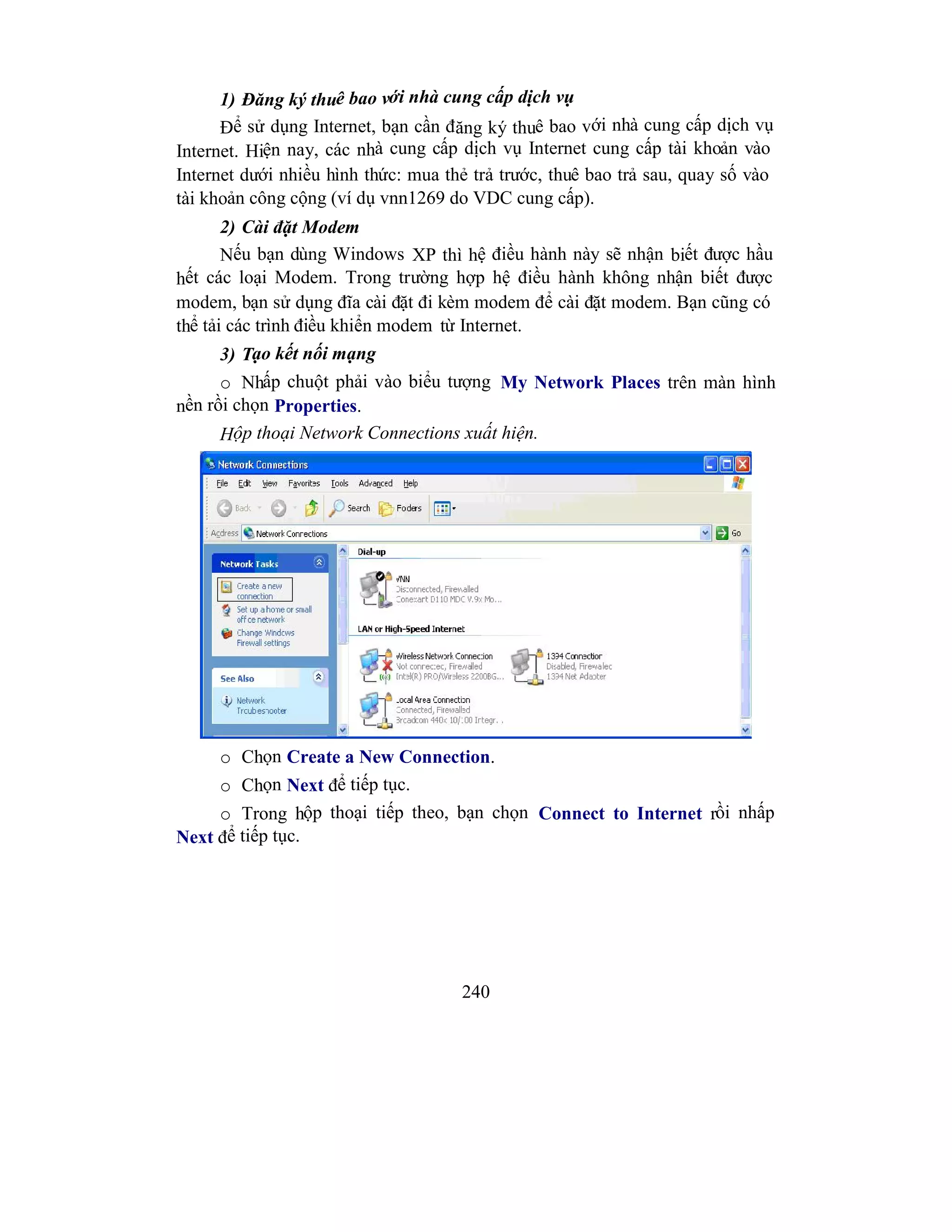 240
1) Đăng ký thuê bao với nhà cung cấp dịch vụ
Để sử dụng Internet, bạn cần đăng ký thuê bao với nhà cung cấp dịch vụ
Internet. Hiện nay, các nhà cung cấp dịch vụ Internet cung cấp tài khoản vào
Internet dưới nhiều hình thức: mua thẻ trả trước, thuê bao trả sau, quay số vào
tài khoản công cộng (ví dụ vnn1269 do VDC cung cấp).
2) Cài đặt Modem
Nếu bạn dùng Windows XP thì hệ điều hành này sẽ nhận biết được hầu
hết các loại Modem. Trong trường hợp hệ điều hành không nhận biết được
modem, bạn sử dụng đĩa cài đặt đi kèm modem để cài đặt modem. Bạn cũng có
thể tải các trình điều khiển modem từ Internet.
3) Tạo kết nối mạng
o Nhấp chuột phải vào biểu tượng My Network Places trên màn hình
nền rồi chọn Properties.
Hộp thoại Network Connections xuất hiện.
o Chọn Create a New Connection.
o Chọn Next để tiếp tục.
o Trong hộp thoại tiếp theo, bạn chọn Connect to Internet rồi nhấp
Next để tiếp tục.
 