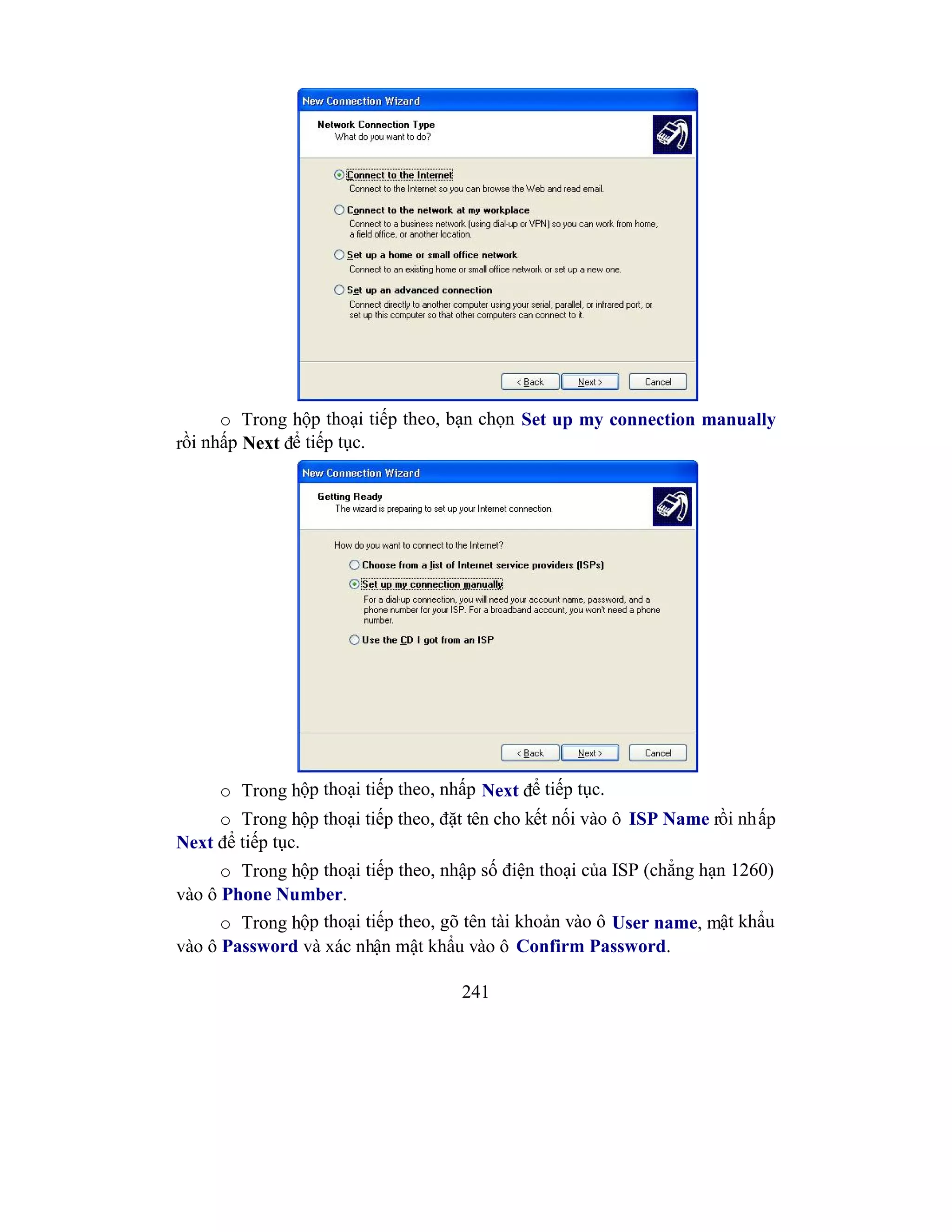 241
o Trong hộp thoại tiếp theo, bạn chọn Set up my connection manually
rồi nhấp Next để tiếp tục.
o Trong hộp thoại tiếp theo, nhấp Next để tiếp tục.
o Trong hộp thoại tiếp theo, đặt tên cho kết nối vào ô ISP Name rồi nhấp
Next để tiếp tục.
o Trong hộp thoại tiếp theo, nhập số điện thoại của ISP (chẳng hạn 1260)
vào ô Phone Number.
o Trong hộp thoại tiếp theo, gõ tên tài khoản vào ô User name, mật khẩu
vào ô Password và xác nhận mật khẩu vào ô Confirm Password.
 
