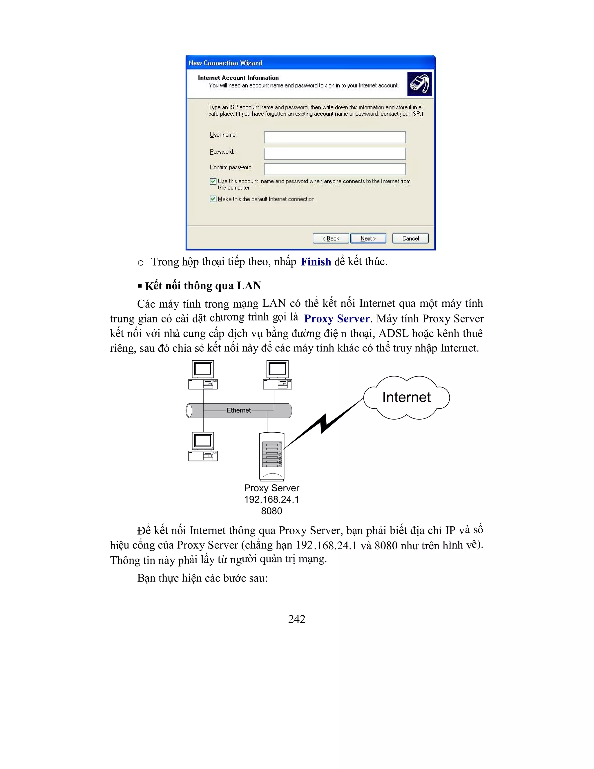 242
o Trong hộp thoại tiếp theo, nhấp Finish để kết thúc.
 Kết nối thông qua LAN
Các máy tính trong mạng LAN có thể kết nối Internet qua một máy tính
trung gian có cài đặt chương trình gọi là Proxy Server. Máy tính Proxy Server
kết nối với nhà cung cấp dịch vụ bằng đường điệ n thoại, ADSL hoặc kênh thuê
riêng, sau đó chia sẻ kết nối này để các máy tính khác có thể truy nhập Internet.
Proxy Server
192.168.24.1
8080
Ethernet
Internet
Để kết nối Internet thông qua Proxy Server, bạn phải biết địa chỉ IP và số
hiệu cổng của Proxy Server (chẳng hạn 192.168.24.1 và 8080 như trên hình vẽ).
Thông tin này phải lấy từ người quản trị mạng.
Bạn thực hiện các bước sau:
 