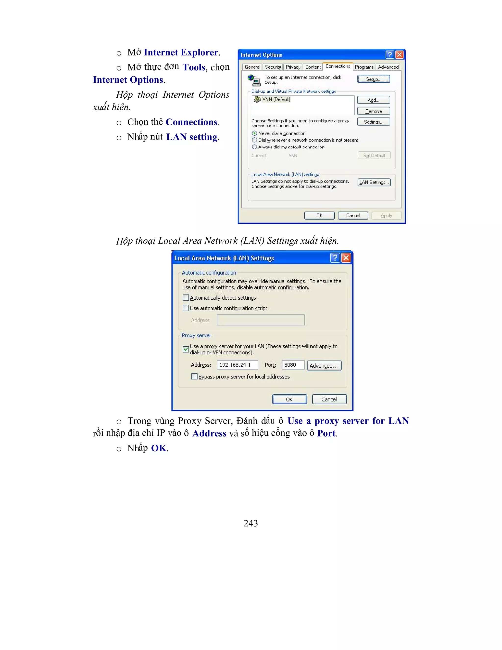 243
o Mở Internet Explorer.
o Mở thực đơn Tools, chọn
Internet Options.
Hộp thoại Internet Options
xuất hiện.
o Chọn thẻ Connections.
o Nhấp nút LAN setting.
Hộp thoại Local Area Network (LAN) Settings xuất hiện.
o Trong vùng Proxy Server, Đánh dấu ô Use a proxy server for LAN
rồi nhập địa chỉ IP vào ô Address và số hiệu cổng vào ô Port.
o Nhấp OK.
 