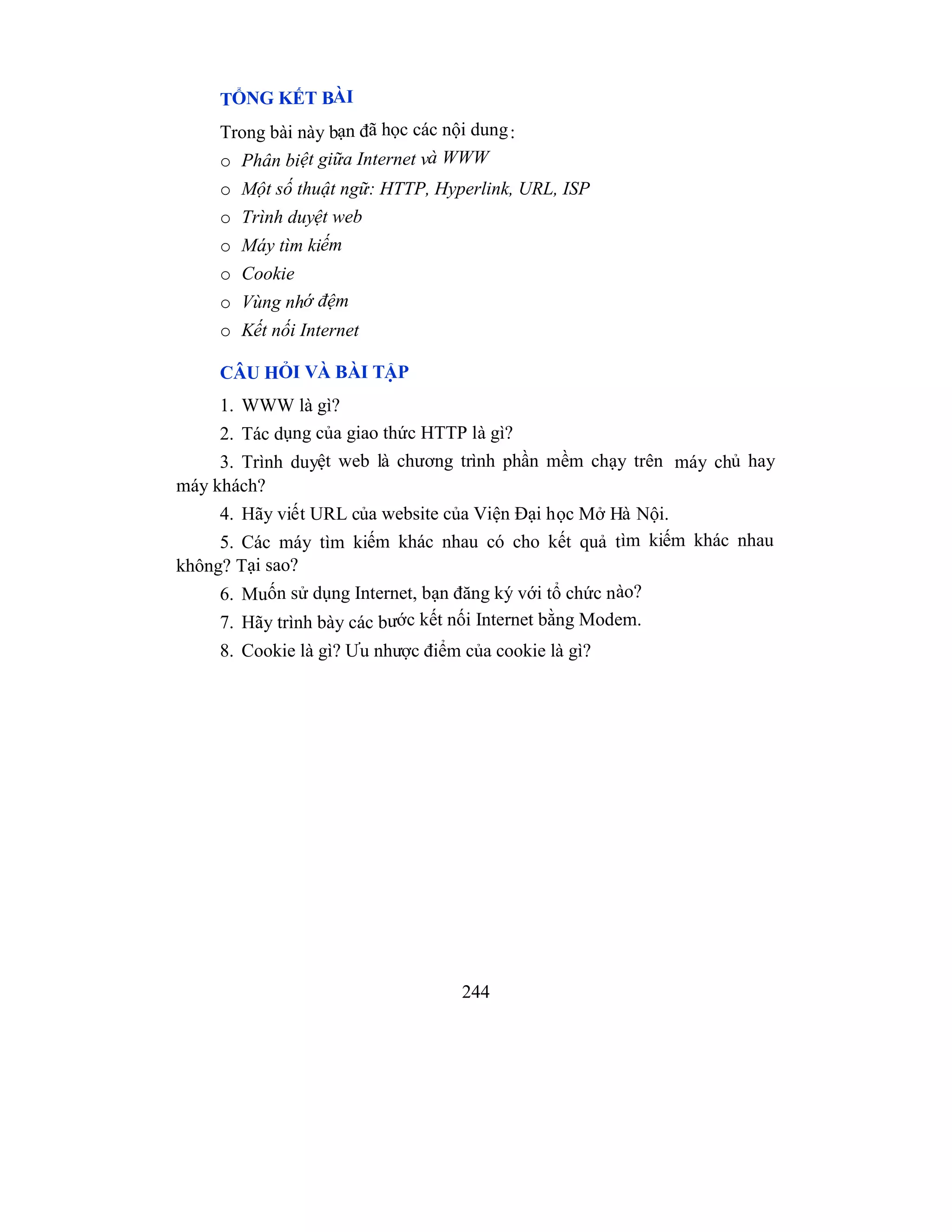 244
TỔNG KẾT BÀI
Trong bài này bạn đã học các nội dung:
o Phân biệt giữa Internet và WWW
o Một số thuật ngữ: HTTP, Hyperlink, URL, ISP
o Trình duyệt web
o Máy tìm kiếm
o Cookie
o Vùng nhớ đệm
o Kết nối Internet
CÂU HỎI VÀ BÀI TẬP
1. WWW là gì?
2. Tác dụng của giao thức HTTP là gì?
3. Trình duyệt web là chương trình phần mềm chạy trên máy chủ hay
máy khách?
4. Hãy viết URL của website của Viện Đại học Mở Hà Nội.
5. Các máy tìm kiếm khác nhau có cho kết quả tìm kiếm khác nhau
không? Tại sao?
6. Muốn sử dụng Internet, bạn đăng ký với tổ chức nào?
7. Hãy trình bày các bước kết nối Internet bằng Modem.
8. Cookie là gì? Ưu nhược điểm của cookie là gì?
 