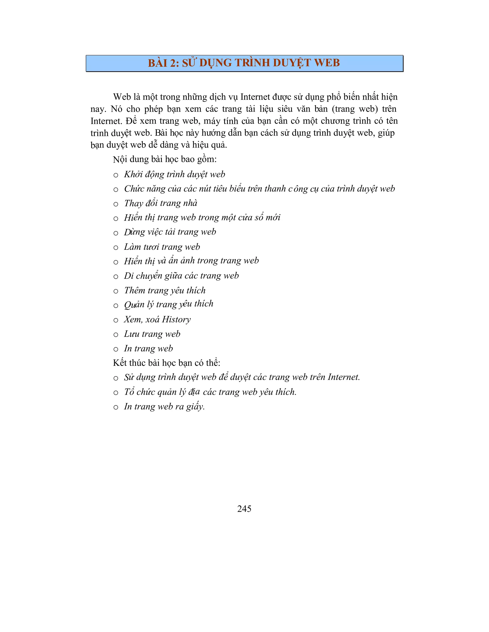 245
BÀI 2: SỬ DỤNG TRÌNH DUYỆT WEB
Web là một trong những dịch vụ Internet được sử dụng phổ biến nhất hiện
nay. Nó cho phép bạn xem các trang tài liệu siêu văn bản (trang web) trên
Internet. Để xem trang web, máy tính của bạn cần có một chương trình có tên
trình duyệt web. Bài học này hướng dẫn bạn cách sử dụng trình duyệt web, giúp
bạn duyệt web dễ dàng và hiệu quả.
Nội dung bài học bao gồm:
o Khởi động trình duyệt web
o Chức năng của các nút tiêu biểu trên thanh công cụ của trình duyệt web
o Thay đổi trang nhà
o Hiển thị trang web trong một cửa sổ mới
o Dừng việc tải trang web
o Làm tươi trang web
o Hiển thị và ẩn ảnh trong trang web
o Di chuyển giữa các trang web
o Thêm trang yêu thích
o Quản lý trang yêu thích
o Xem, xoá History
o Lưu trang web
o In trang web
Kết thúc bài học bạn có thể:
o Sử dụng trình duyệt web để duyệt các trang web trên Internet.
o Tổ chức quản lý địa các trang web yêu thích.
o In trang web ra giấy.
 
