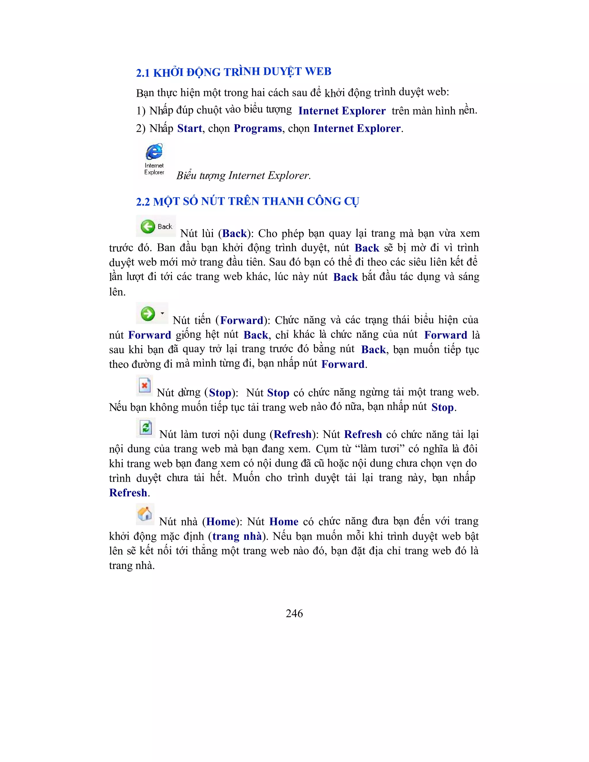 246
2.1 KHỞI ĐỘNG TRÌNH DUYỆT WEB
Bạn thực hiện một trong hai cách sau để khởi động trình duyệt web:
1) Nhấp đúp chuột vào biểu tượng Internet Explorer trên màn hình nền.
2) Nhấp Start, chọn Programs, chọn Internet Explorer.
Biểu tượng Internet Explorer.
2.2 MỘT SỐ NÚT TRÊN THANH CÔNG CỤ
Nút lùi (Back): Cho phép bạn quay lại trang mà bạn vừa xem
trước đó. Ban đầu bạn khởi động trình duyệt, nút Back sẽ bị mờ đi vì trình
duyệt web mới mở trang đầu tiên. Sau đó bạn có thể đi theo các siêu liên kết để
lần lượt đi tới các trang web khác, lúc này nút Back bắt đầu tác dụng và sáng
lên.
Nút tiến (Forward): Chức năng và các trạng thái biểu hiện của
nút Forward giống hệt nút Back, chỉ khác là chức năng của nút Forward là
sau khi bạn đã quay trở lại trang trước đó bằng nút Back, bạn muốn tiếp tục
theo đường đi mà mình từng đi, bạn nhấp nút Forward.
Nút dừng (Stop): Nút Stop có chức năng ngừng tải một trang web.
Nếu bạn không muốn tiếp tục tải trang web nào đó nữa, bạn nhấp nút Stop.
Nút làm tươi nội dung (Refresh): Nút Refresh có chức năng tải lại
nội dung của trang web mà bạn đang xem. Cụm từ “làm tươi” có nghĩa là đôi
khi trang web bạn đang xem có nội dung đã cũ hoặc nội dung chưa chọn vẹn do
trình duyệt chưa tải hết. Muốn cho trình duyệt tải lại trang này, bạn nhấp
Refresh.
Nút nhà (Home): Nút Home có chức năng đưa bạn đến với trang
khởi động mặc định (trang nhà). Nếu bạn muốn mỗi khi trình duyệt web bật
lên sẽ kết nối tới thẳng một trang web nào đó, bạn đặt địa chỉ trang web đó là
trang nhà.
 