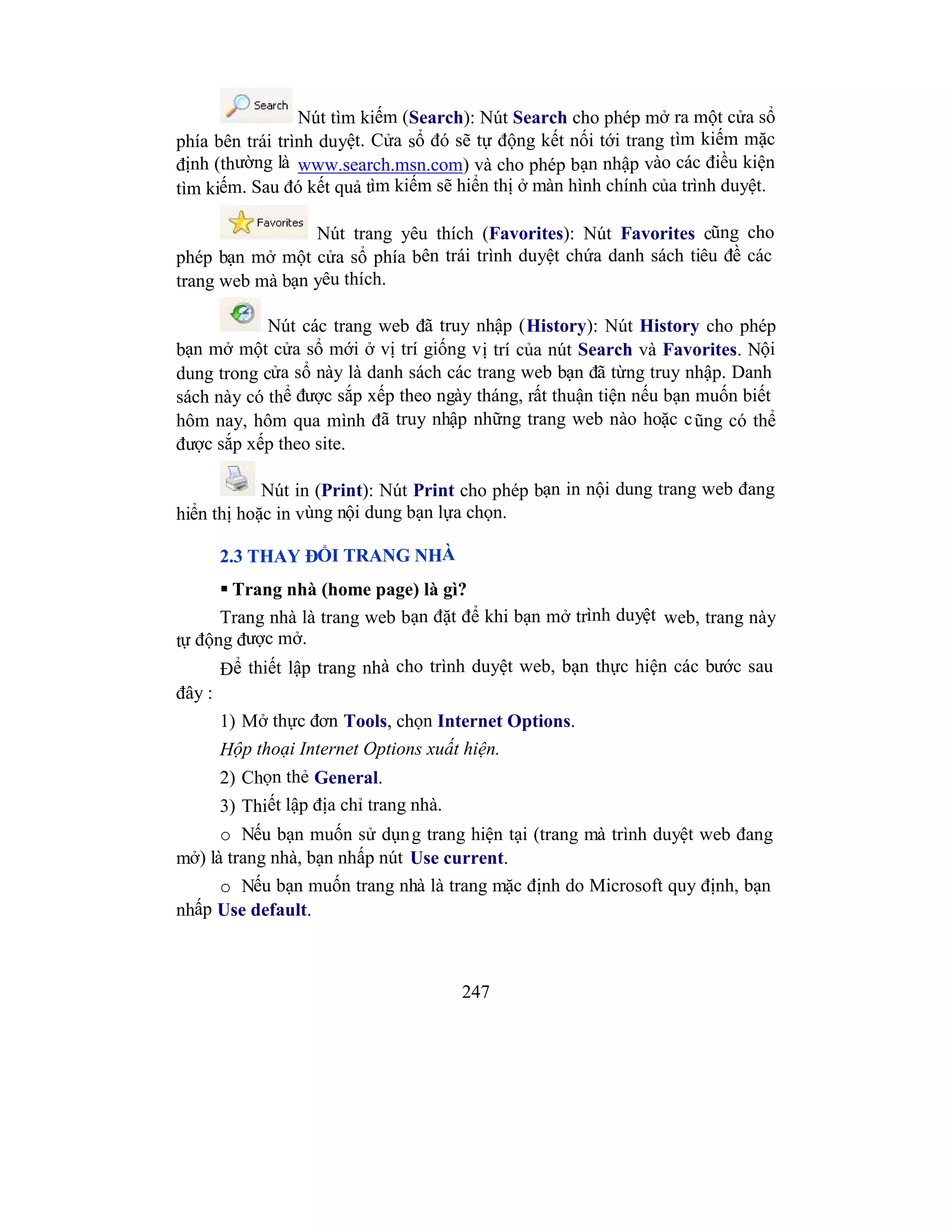 247
Nút tìm kiếm (Search): Nút Search cho phép mở ra một cửa sổ
phía bên trái trình duyệt. Cửa sổ đó sẽ tự động kết nối tới trang tìm kiếm mặc
định (thường là www.search.msn.com) và cho phép bạn nhập vào các điều kiện
tìm kiếm. Sau đó kết quả tìm kiếm sẽ hiển thị ở màn hình chính của trình duyệt.
Nút trang yêu thích (Favorites): Nút Favorites cũng cho
phép bạn mở một cửa sổ phía bên trái trình duyệt chứa danh sách tiêu đề các
trang web mà bạn yêu thích.
Nút các trang web đã truy nhập (History): Nút History cho phép
bạn mở một cửa sổ mới ở vị trí giống vị trí của nút Search và Favorites. Nội
dung trong cửa sổ này là danh sách các trang web bạn đã từng truy nhập. Danh
sách này có thể được sắp xếp theo ngày tháng, rất thuận tiện nếu bạn muốn biết
hôm nay, hôm qua mình đã truy nhập những trang web nào hoặc cũng có thể
được sắp xếp theo site.
Nút in (Print): Nút Print cho phép bạn in nội dung trang web đang
hiển thị hoặc in vùng nội dung bạn lựa chọn.
2.3 THAY ĐỔI TRANG NHÀ
 Trang nhà (home page) là gì?
Trang nhà là trang web bạn đặt để khi bạn mở trình duyệt web, trang này
tự động được mở.
Để thiết lập trang nhà cho trình duyệt web, bạn thực hiện các bước sau
đây :
1) Mở thực đơn Tools, chọn Internet Options.
Hộp thoại Internet Options xuất hiện.
2) Chọn thẻ General.
3) Thiết lập địa chỉ trang nhà.
o Nếu bạn muốn sử dụng trang hiện tại (trang mà trình duyệt web đang
mở) là trang nhà, bạn nhấp nút Use current.
o Nếu bạn muốn trang nhà là trang mặc định do Microsoft quy định, bạn
nhấp Use default.
 