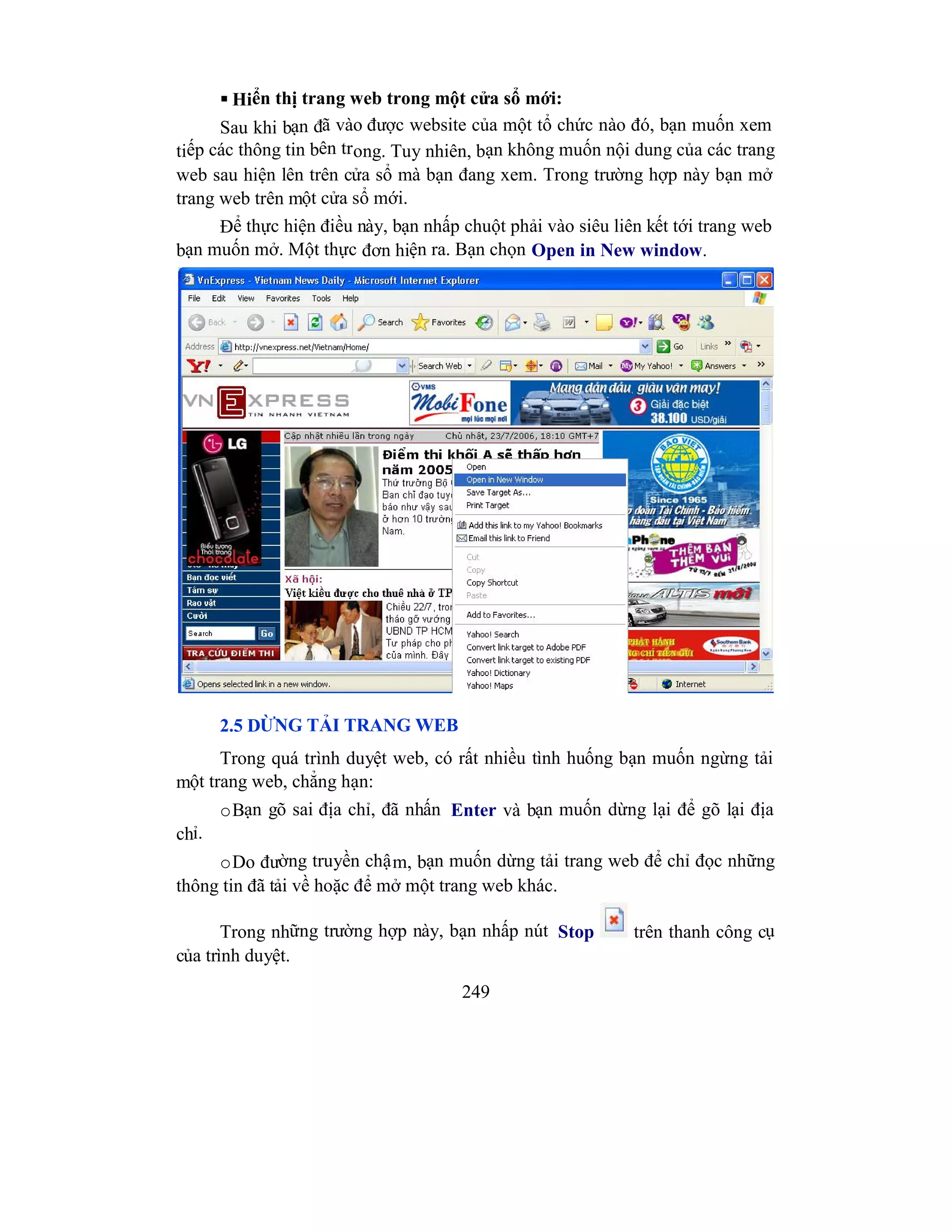 249
 Hiển thị trang web trong một cửa sổ mới:
Sau khi bạn đã vào được website của một tổ chức nào đó, bạn muốn xem
tiếp các thông tin bên trong. Tuy nhiên, bạn không muốn nội dung của các trang
web sau hiện lên trên cửa sổ mà bạn đang xem. Trong trường hợp này bạn mở
trang web trên một cửa sổ mới.
Để thực hiện điều này, bạn nhấp chuột phải vào siêu liên kết tới trang web
bạn muốn mở. Một thực đơn hiện ra. Bạn chọn Open in New window.
2.5 DỪNG TẢI TRANG WEB
Trong quá trình duyệt web, có rất nhiều tình huống bạn muốn ngừng tải
một trang web, chẳng hạn:
oBạn gõ sai địa chỉ, đã nhấn Enter và bạn muốn dừng lại để gõ lại địa
chỉ.
oDo đường truyền chậm, bạn muốn dừng tải trang web để chỉ đọc những
thông tin đã tải về hoặc để mở một trang web khác.
Trong những trường hợp này, bạn nhấp nút Stop trên thanh công cụ
của trình duyệt.
 