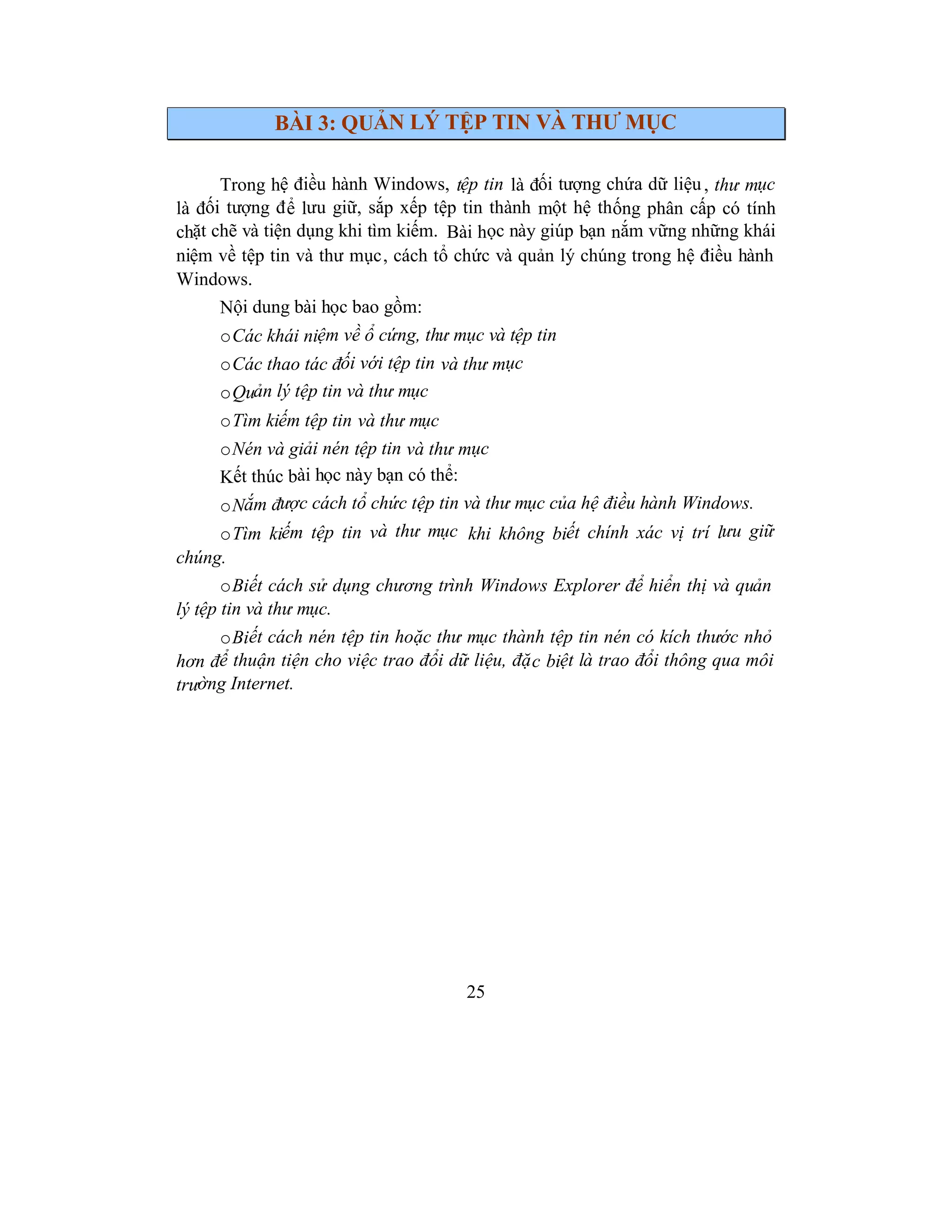 25
BÀI 3: QUẢN LÝ TỆP TIN VÀ THƯ MỤC
Trong hệ điều hành Windows, tệp tin là đối tượng chứa dữ liệu, thư mục
là đối tượng để lưu giữ, sắp xếp tệp tin thành một hệ thống phân cấp có tính
chặt chẽ và tiện dụng khi tìm kiếm. Bài học này giúp bạn nắm vững những khái
niệm về tệp tin và thư mục, cách tổ chức và quản lý chúng trong hệ điều hành
Windows.
Nội dung bài học bao gồm:
oCác khái niệm về ổ cứng, thư mục và tệp tin
oCác thao tác đối với tệp tin và thư mục
oQuản lý tệp tin và thư mục
oTìm kiếm tệp tin và thư mục
oNén và giải nén tệp tin và thư mục
Kết thúc bài học này bạn có thể:
oNắm được cách tổ chức tệp tin và thư mục của hệ điều hành Windows.
oTìm kiếm tệp tin và thư mục khi không biết chính xác vị trí lưu giữ
chúng.
oBiết cách sử dụng chương trình Windows Explorer để hiển thị và quản
lý tệp tin và thư mục.
oBiết cách nén tệp tin hoặc thư mục thành tệp tin nén có kích thước nhỏ
hơn để thuận tiện cho việc trao đổi dữ liệu, đặc biệt là trao đổi thông qua môi
trường Internet.
 