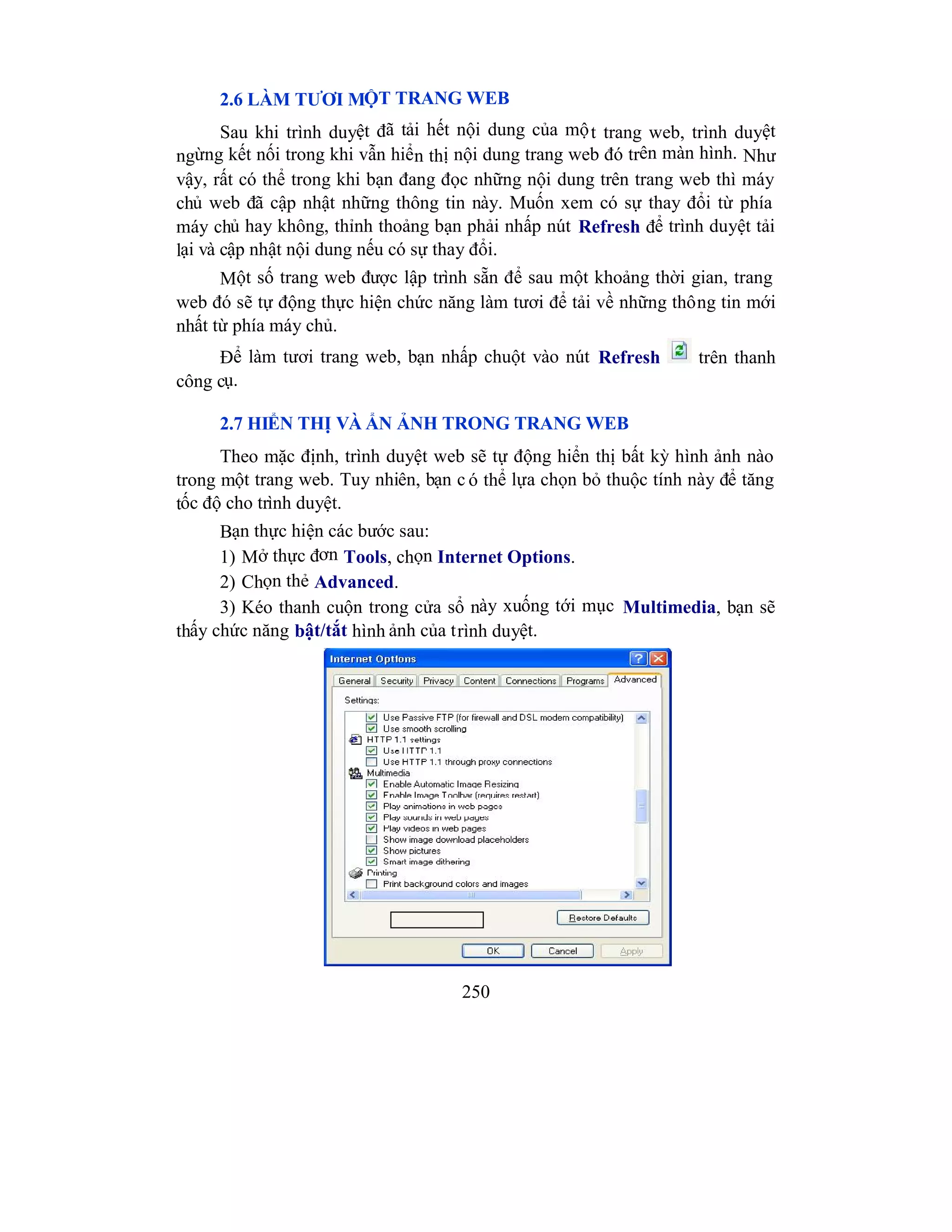 250
2.6 LÀM TƯƠI MỘT TRANG WEB
Sau khi trình duyệt đã tải hết nội dung của một trang web, trình duyệt
ngừng kết nối trong khi vẫn hiển thị nội dung trang web đó trên màn hình. Như
vậy, rất có thể trong khi bạn đang đọc những nội dung trên trang web thì máy
chủ web đã cập nhật những thông tin này. Muốn xem có sự thay đổi từ phía
máy chủ hay không, thỉnh thoảng bạn phải nhấp nút Refresh để trình duyệt tải
lại và cập nhật nội dung nếu có sự thay đổi.
Một số trang web được lập trình sẵn để sau một khoảng thời gian, trang
web đó sẽ tự động thực hiện chức năng làm tươi để tải về những thông tin mới
nhất từ phía máy chủ.
Để làm tươi trang web, bạn nhấp chuột vào nút Refresh trên thanh
công cụ.
2.7 HIỂN THỊ VÀ ẨN ẢNH TRONG TRANG WEB
Theo mặc định, trình duyệt web sẽ tự động hiển thị bất kỳ hình ảnh nào
trong một trang web. Tuy nhiên, bạn c ó thể lựa chọn bỏ thuộc tính này để tăng
tốc độ cho trình duyệt.
Bạn thực hiện các bước sau:
1) Mở thực đơn Tools, chọn Internet Options.
2) Chọn thẻ Advanced.
3) Kéo thanh cuộn trong cửa sổ này xuống tới mục Multimedia, bạn sẽ
thấy chức năng bật/tắt hình ảnh của trình duyệt.
 