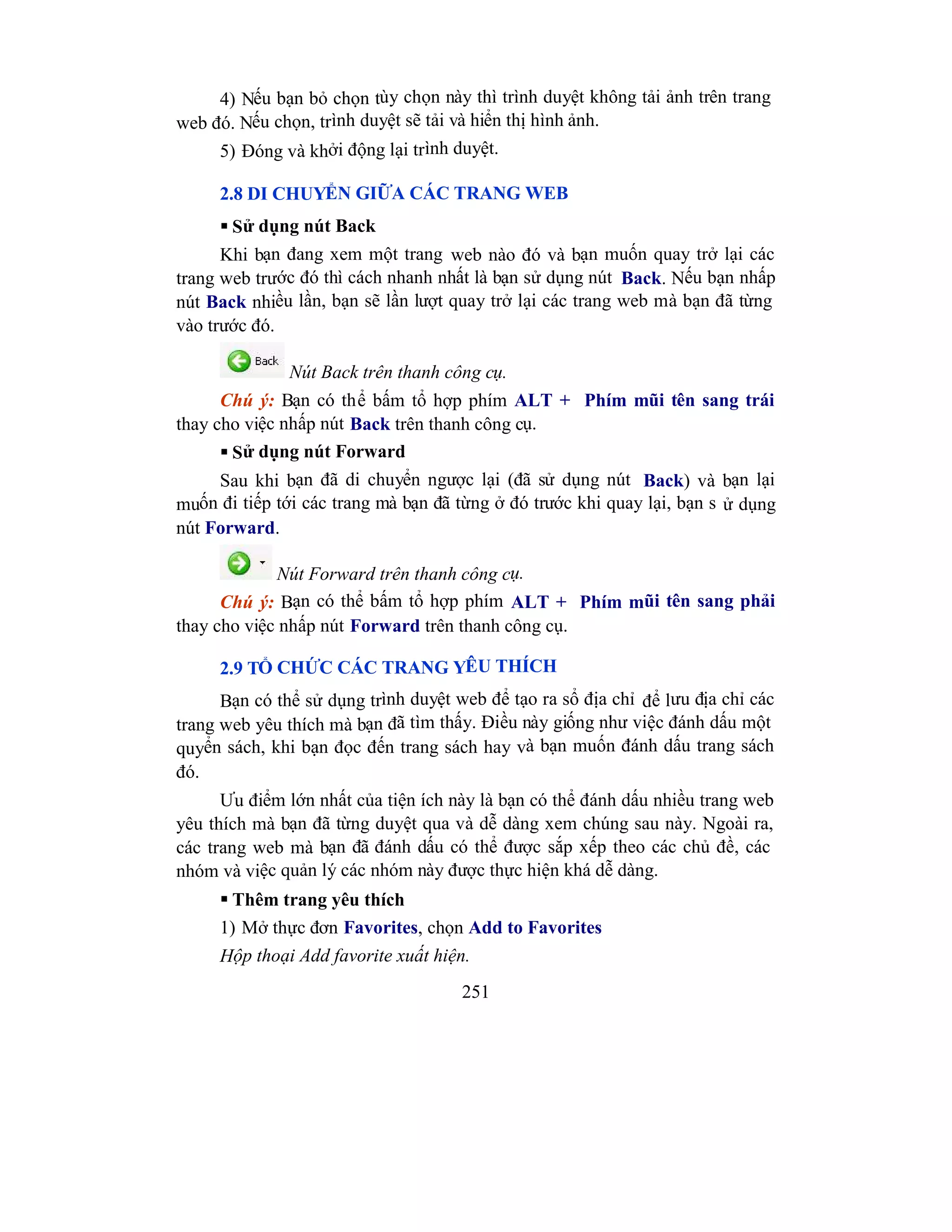 251
4) Nếu bạn bỏ chọn tùy chọn này thì trình duyệt không tải ảnh trên trang
web đó. Nếu chọn, trình duyệt sẽ tải và hiển thị hình ảnh.
5) Đóng và khởi động lại trình duyệt.
2.8 DI CHUYỂN GIỮA CÁC TRANG WEB
 Sử dụng nút Back
Khi bạn đang xem một trang web nào đó và bạn muốn quay trở lại các
trang web trước đó thì cách nhanh nhất là bạn sử dụng nút Back. Nếu bạn nhấp
nút Back nhiều lần, bạn sẽ lần lượt quay trở lại các trang web mà bạn đã từng
vào trước đó.
Nút Back trên thanh công cụ.
Chú ý: Bạn có thể bấm tổ hợp phím ALT + Phím mũi tên sang trái
thay cho việc nhấp nút Back trên thanh công cụ.
 Sử dụng nút Forward
Sau khi bạn đã di chuyển ngược lại (đã sử dụng nút Back) và bạn lại
muốn đi tiếp tới các trang mà bạn đã từng ở đó trước khi quay lại, bạn s ử dụng
nút Forward.
Nút Forward trên thanh công cụ.
Chú ý: Bạn có thể bấm tổ hợp phím ALT + Phím mũi tên sang phải
thay cho việc nhấp nút Forward trên thanh công cụ.
2.9 TỔ CHỨC CÁC TRANG YÊU THÍCH
Bạn có thể sử dụng trình duyệt web để tạo ra sổ địa chỉ để lưu địa chỉ các
trang web yêu thích mà bạn đã tìm thấy. Điều này giống như việc đánh dấu một
quyển sách, khi bạn đọc đến trang sách hay và bạn muốn đánh dấu trang sách
đó.
Ưu điểm lớn nhất của tiện ích này là bạn có thể đánh dấu nhiều trang web
yêu thích mà bạn đã từng duyệt qua và dễ dàng xem chúng sau này. Ngoài ra,
các trang web mà bạn đã đánh dấu có thể được sắp xếp theo các chủ đề, các
nhóm và việc quản lý các nhóm này được thực hiện khá dễ dàng.
 Thêm trang yêu thích
1) Mở thực đơn Favorites, chọn Add to Favorites
Hộp thoại Add favorite xuất hiện.
 